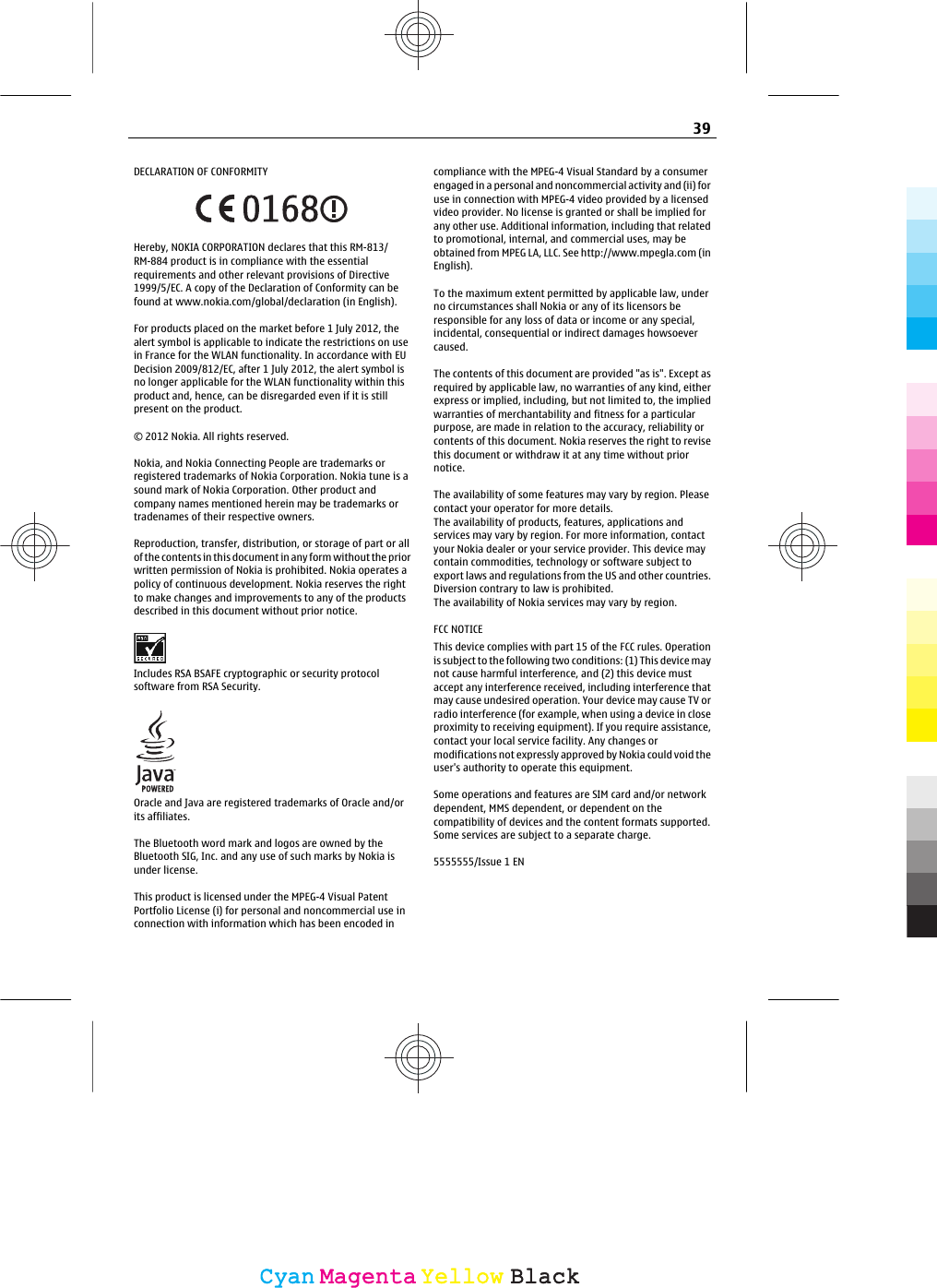 DECLARATION OF CONFORMITYHereby, NOKIA CORPORATION declares that this RM-813/RM-884 product is in compliance with the essentialrequirements and other relevant provisions of Directive1999/5/EC. A copy of the Declaration of Conformity can befound at www.nokia.com/global/declaration (in English).For products placed on the market before 1 July 2012, thealert symbol is applicable to indicate the restrictions on usein France for the WLAN functionality. In accordance with EUDecision 2009/812/EC, after 1 July 2012, the alert symbol isno longer applicable for the WLAN functionality within thisproduct and, hence, can be disregarded even if it is stillpresent on the product.© 2012 Nokia. All rights reserved.Nokia, and Nokia Connecting People are trademarks orregistered trademarks of Nokia Corporation. Nokia tune is asound mark of Nokia Corporation. Other product andcompany names mentioned herein may be trademarks ortradenames of their respective owners.Reproduction, transfer, distribution, or storage of part or allof the contents in this document in any form without the priorwritten permission of Nokia is prohibited. Nokia operates apolicy of continuous development. Nokia reserves the rightto make changes and improvements to any of the productsdescribed in this document without prior notice.Includes RSA BSAFE cryptographic or security protocolsoftware from RSA Security.Oracle and Java are registered trademarks of Oracle and/orits affiliates.The Bluetooth word mark and logos are owned by theBluetooth SIG, Inc. and any use of such marks by Nokia isunder license.This product is licensed under the MPEG-4 Visual PatentPortfolio License (i) for personal and noncommercial use inconnection with information which has been encoded incompliance with the MPEG-4 Visual Standard by a consumerengaged in a personal and noncommercial activity and (ii) foruse in connection with MPEG-4 video provided by a licensedvideo provider. No license is granted or shall be implied forany other use. Additional information, including that relatedto promotional, internal, and commercial uses, may beobtained from MPEG LA, LLC. See http://www.mpegla.com (inEnglish).To the maximum extent permitted by applicable law, underno circumstances shall Nokia or any of its licensors beresponsible for any loss of data or income or any special,incidental, consequential or indirect damages howsoevercaused.The contents of this document are provided &quot;as is&quot;. Except asrequired by applicable law, no warranties of any kind, eitherexpress or implied, including, but not limited to, the impliedwarranties of merchantability and fitness for a particularpurpose, are made in relation to the accuracy, reliability orcontents of this document. Nokia reserves the right to revisethis document or withdraw it at any time without priornotice.The availability of some features may vary by region. Pleasecontact your operator for more details.The availability of products, features, applications andservices may vary by region. For more information, contactyour Nokia dealer or your service provider. This device maycontain commodities, technology or software subject toexport laws and regulations from the US and other countries.Diversion contrary to law is prohibited.The availability of Nokia services may vary by region.FCC NOTICEThis device complies with part 15 of the FCC rules. Operationis subject to the following two conditions: (1) This device maynot cause harmful interference, and (2) this device mustaccept any interference received, including interference thatmay cause undesired operation. Your device may cause TV orradio interference (for example, when using a device in closeproximity to receiving equipment). If you require assistance,contact your local service facility. Any changes ormodifications not expressly approved by Nokia could void theuser&apos;s authority to operate this equipment.Some operations and features are SIM card and/or networkdependent, MMS dependent, or dependent on thecompatibility of devices and the content formats supported.Some services are subject to a separate charge.5555555/Issue 1 EN39CyanCyanMagentaMagentaYellowYellowBlackBlack