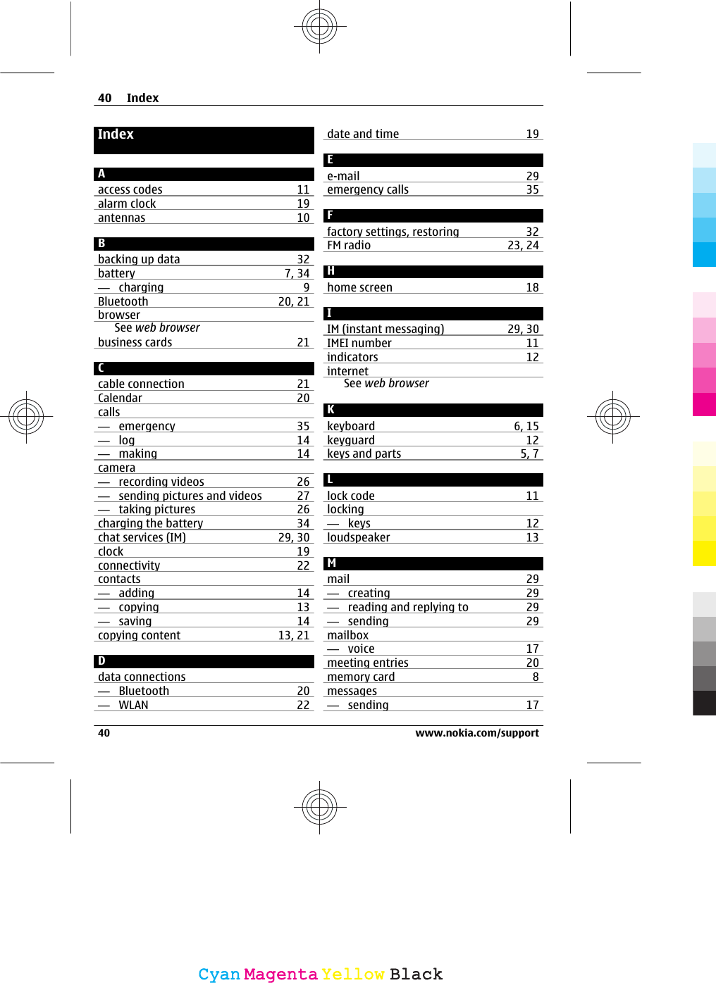 IndexAaccess codes 11alarm clock 19antennas 10Bbacking up data 32battery 7, 34—  charging 9Bluetooth 20, 21browserSee web browserbusiness cards 21Ccable connection 21Calendar 20calls—  emergency 35—  log 14—  making 14camera—  recording videos 26—  sending pictures and videos 27—  taking pictures 26charging the battery 34chat services (IM) 29, 30clock 19connectivity 22contacts—  adding 14—  copying 13—  saving 14copying content 13, 21Ddata connections—  Bluetooth 20—  WLAN 22date and time 19Ee-mail 29emergency calls 35Ffactory settings, restoring 32FM radio 23, 24Hhome screen 18IIM (instant messaging) 29, 30IMEI number 11indicators 12internetSee web browserKkeyboard 6, 15keyguard 12keys and parts 5, 7Llock code 11locking—  keys 12loudspeaker 13Mmail 29—  creating 29—  reading and replying to 29—  sending 29mailbox—  voice 17meeting entries 20memory card 8messages—  sending 1740 Index40 www.nokia.com/supportCyanCyanMagentaMagentaYellowYellowBlackBlack