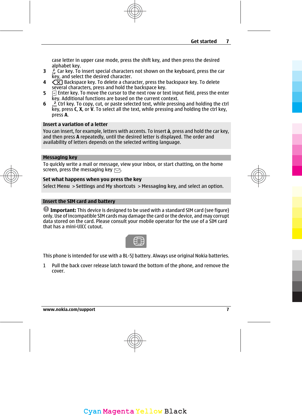 case letter in upper case mode, press the shift key, and then press the desiredalphabet key.3 Car key. To insert special characters not shown on the keyboard, press the carkey, and select the desired character.4 Backspace key. To delete a character, press the backspace key. To deleteseveral characters, press and hold the backspace key.5 Enter key. To move the cursor to the next row or text input field, press the enterkey. Additional functions are based on the current context.6 Ctrl key. To copy, cut, or paste selected text, while pressing and holding the ctrlkey, press C, X, or V. To select all the text, while pressing and holding the ctrl key,press A.Insert a variation of a letterYou can insert, for example, letters with accents. To insert á, press and hold the car key,and then press A repeatedly, until the desired letter is displayed. The order andavailability of letters depends on the selected writing language.Messaging keyTo quickly write a mail or message, view your inbox, or start chatting, on the homescreen, press the messaging key  .Set what happens when you press the keySelect Menu &gt; Settings and My shortcuts &gt; Messaging key, and select an option.Insert the SIM card and batteryImportant: This device is designed to be used with a standard SIM card (see figure)only. Use of incompatible SIM cards may damage the card or the device, and may corruptdata stored on the card. Please consult your mobile operator for the use of a SIM cardthat has a mini-UICC cutout.This phone is intended for use with a BL-5J battery. Always use original Nokia batteries.1 Pull the back cover release latch toward the bottom of the phone, and remove thecover.Get started 7www.nokia.com/support 7CyanCyanMagentaMagentaYellowYellowBlackBlack