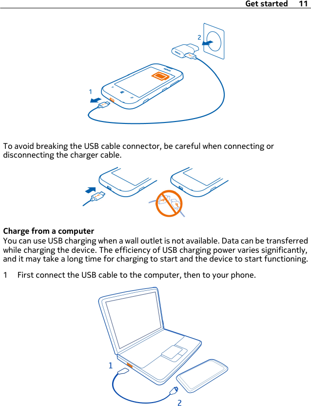 To avoid breaking the USB cable connector, be careful when connecting ordisconnecting the charger cable.Charge from a computerYou can use USB charging when a wall outlet is not available. Data can be transferredwhile charging the device. The efficiency of USB charging power varies significantly,and it may take a long time for charging to start and the device to start functioning.1 First connect the USB cable to the computer, then to your phone.Get started 11