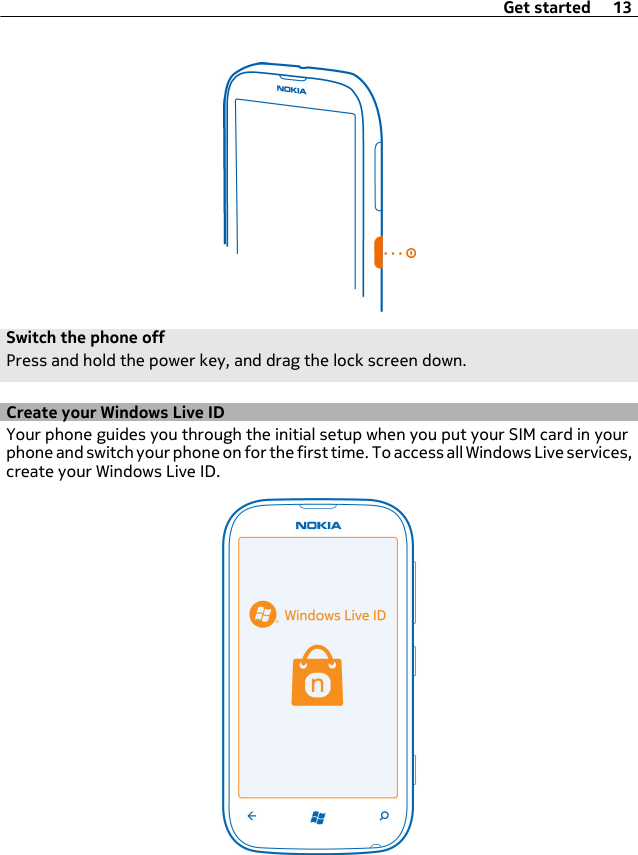 Switch the phone offPress and hold the power key, and drag the lock screen down.Create your Windows Live IDYour phone guides you through the initial setup when you put your SIM card in yourphone and switch your phone on for the first time. To access all Windows Live services,create your Windows Live ID.Get started 13