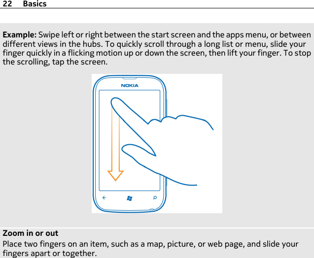 Example: Swipe left or right between the start screen and the apps menu, or betweendifferent views in the hubs. To quickly scroll through a long list or menu, slide yourfinger quickly in a flicking motion up or down the screen, then lift your finger. To stopthe scrolling, tap the screen.Zoom in or outPlace two fingers on an item, such as a map, picture, or web page, and slide yourfingers apart or together.22 Basics