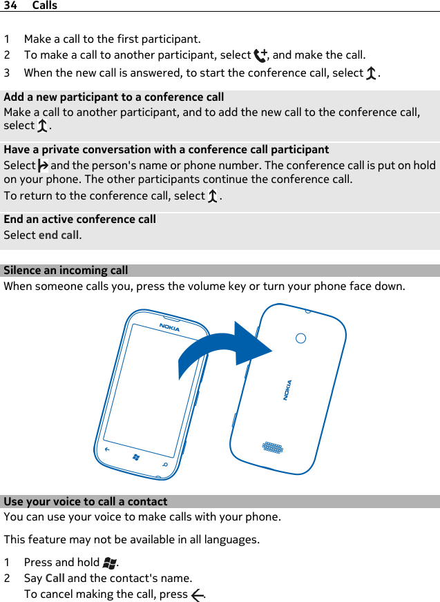 1 Make a call to the first participant.2 To make a call to another participant, select  , and make the call.3 When the new call is answered, to start the conference call, select   .Add a new participant to a conference callMake a call to another participant, and to add the new call to the conference call,select   .Have a private conversation with a conference call participantSelect   and the person&apos;s name or phone number. The conference call is put on holdon your phone. The other participants continue the conference call.To return to the conference call, select   .End an active conference callSelect end call.Silence an incoming callWhen someone calls you, press the volume key or turn your phone face down.Use your voice to call a contactYou can use your voice to make calls with your phone.This feature may not be available in all languages.1Press and hold  .2Say Call and the contact&apos;s name.To cancel making the call, press  .34 Calls