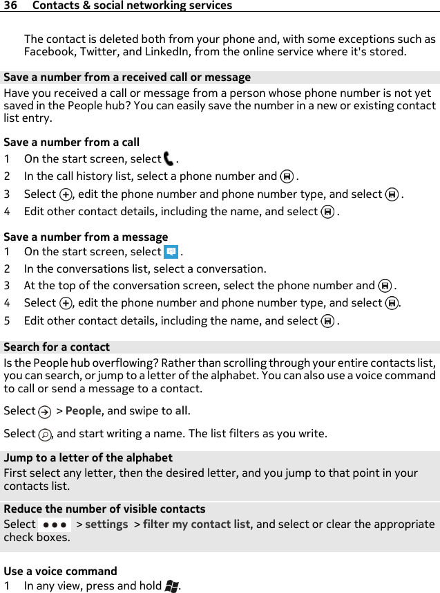 The contact is deleted both from your phone and, with some exceptions such asFacebook, Twitter, and LinkedIn, from the online service where it&apos;s stored.Save a number from a received call or messageHave you received a call or message from a person whose phone number is not yetsaved in the People hub? You can easily save the number in a new or existing contactlist entry.Save a number from a call1 On the start screen, select   .2 In the call history list, select a phone number and   .3Select , edit the phone number and phone number type, and select   .4 Edit other contact details, including the name, and select   .Save a number from a message1 On the start screen, select   .2 In the conversations list, select a conversation.3 At the top of the conversation screen, select the phone number and   .4Select , edit the phone number and phone number type, and select  .5 Edit other contact details, including the name, and select   .Search for a contactIs the People hub overflowing? Rather than scrolling through your entire contacts list,you can search, or jump to a letter of the alphabet. You can also use a voice commandto call or send a message to a contact.Select   &gt; People, and swipe to all.Select  , and start writing a name. The list filters as you write.Jump to a letter of the alphabetFirst select any letter, then the desired letter, and you jump to that point in yourcontacts list.Reduce the number of visible contactsSelect   &gt; settings &gt; filter my contact list, and select or clear the appropriatecheck boxes.Use a voice command1 In any view, press and hold  .36 Contacts &amp; social networking services
