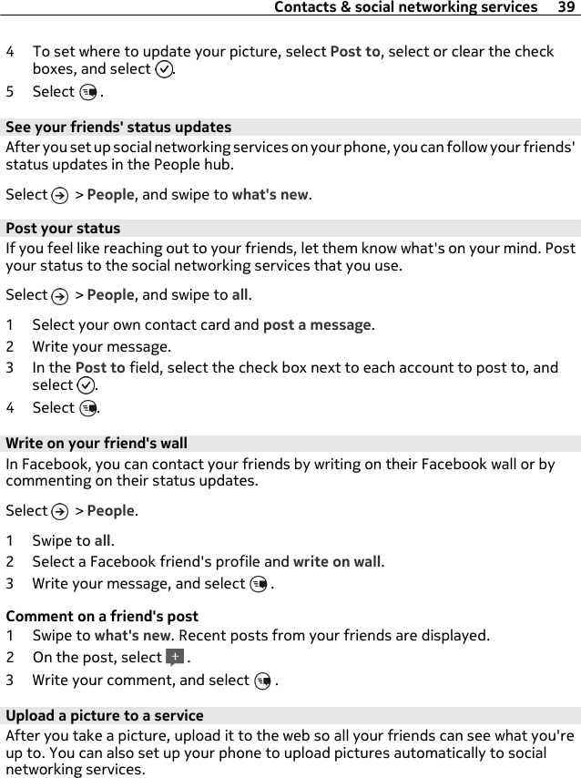 4 To set where to update your picture, select Post to, select or clear the checkboxes, and select  .5 Select   .See your friends&apos; status updatesAfter you set up social networking services on your phone, you can follow your friends&apos;status updates in the People hub.Select   &gt; People, and swipe to what&apos;s new.Post your statusIf you feel like reaching out to your friends, let them know what&apos;s on your mind. Postyour status to the social networking services that you use.Select   &gt; People, and swipe to all.1 Select your own contact card and post a message.2 Write your message.3In the Post to field, select the check box next to each account to post to, andselect  .4 Select  .Write on your friend&apos;s wallIn Facebook, you can contact your friends by writing on their Facebook wall or bycommenting on their status updates.Select   &gt; People.1Swipe to all.2 Select a Facebook friend&apos;s profile and write on wall.3 Write your message, and select   .Comment on a friend&apos;s post1Swipe to what&apos;s new. Recent posts from your friends are displayed.2 On the post, select   .3 Write your comment, and select   .Upload a picture to a serviceAfter you take a picture, upload it to the web so all your friends can see what you&apos;reup to. You can also set up your phone to upload pictures automatically to socialnetworking services.Contacts &amp; social networking services 39