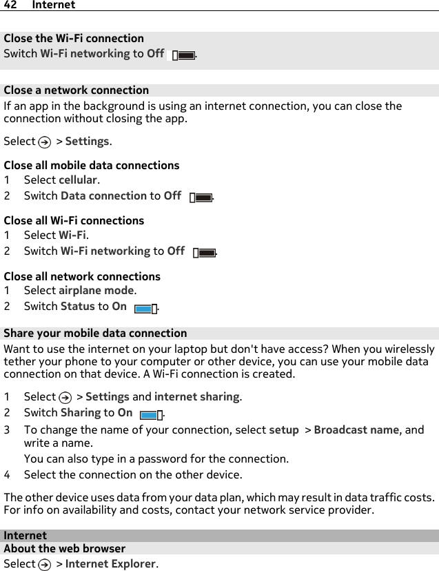 Close the Wi-Fi connectionSwitch Wi-Fi networking to Off .Close a network connectionIf an app in the background is using an internet connection, you can close theconnection without closing the app.Select   &gt; Settings.Close all mobile data connections1Select cellular.2Switch Data connection to Off .Close all Wi-Fi connections1Select Wi-Fi.2Switch Wi-Fi networking to Off .Close all network connections1Select airplane mode.2Switch Status to On .Share your mobile data connectionWant to use the internet on your laptop but don&apos;t have access? When you wirelesslytether your phone to your computer or other device, you can use your mobile dataconnection on that device. A Wi-Fi connection is created.1Select  &gt; Settings and internet sharing.2Switch Sharing to On .3 To change the name of your connection, select setup &gt; Broadcast name, andwrite a name.You can also type in a password for the connection.4 Select the connection on the other device.The other device uses data from your data plan, which may result in data traffic costs.For info on availability and costs, contact your network service provider.InternetAbout the web browserSelect   &gt; Internet Explorer.42 Internet