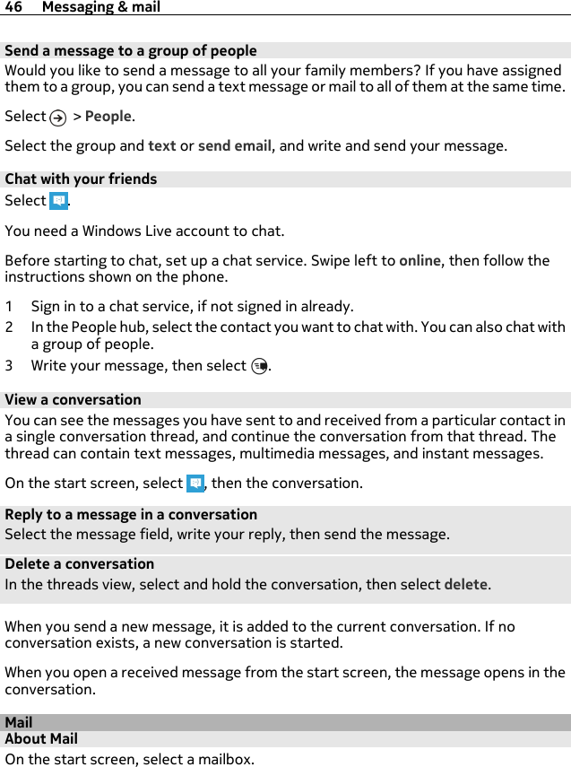 Send a message to a group of peopleWould you like to send a message to all your family members? If you have assignedthem to a group, you can send a text message or mail to all of them at the same time.Select   &gt; People.Select the group and text or send email, and write and send your message.Chat with your friendsSelect  .You need a Windows Live account to chat.Before starting to chat, set up a chat service. Swipe left to online, then follow theinstructions shown on the phone.1 Sign in to a chat service, if not signed in already.2 In the People hub, select the contact you want to chat with. You can also chat witha group of people.3 Write your message, then select  .View a conversationYou can see the messages you have sent to and received from a particular contact ina single conversation thread, and continue the conversation from that thread. Thethread can contain text messages, multimedia messages, and instant messages.On the start screen, select  , then the conversation.Reply to a message in a conversationSelect the message field, write your reply, then send the message.Delete a conversationIn the threads view, select and hold the conversation, then select delete.When you send a new message, it is added to the current conversation. If noconversation exists, a new conversation is started.When you open a received message from the start screen, the message opens in theconversation.MailAbout MailOn the start screen, select a mailbox.46 Messaging &amp; mail