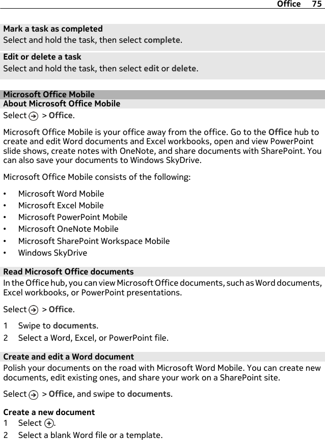 Mark a task as completedSelect and hold the task, then select complete.Edit or delete a taskSelect and hold the task, then select edit or delete.Microsoft Office MobileAbout Microsoft Office MobileSelect   &gt; Office.Microsoft Office Mobile is your office away from the office. Go to the Office hub tocreate and edit Word documents and Excel workbooks, open and view PowerPointslide shows, create notes with OneNote, and share documents with SharePoint. Youcan also save your documents to Windows SkyDrive.Microsoft Office Mobile consists of the following:•Microsoft Word Mobile•Microsoft Excel Mobile•Microsoft PowerPoint Mobile•Microsoft OneNote Mobile•Microsoft SharePoint Workspace Mobile•Windows SkyDriveRead Microsoft Office documentsIn the Office hub, you can view Microsoft Office documents, such as Word documents,Excel workbooks, or PowerPoint presentations.Select   &gt; Office.1Swipe to documents.2 Select a Word, Excel, or PowerPoint file.Create and edit a Word documentPolish your documents on the road with Microsoft Word Mobile. You can create newdocuments, edit existing ones, and share your work on a SharePoint site.Select   &gt; Office, and swipe to documents.Create a new document1 Select  .2 Select a blank Word file or a template.Office 75