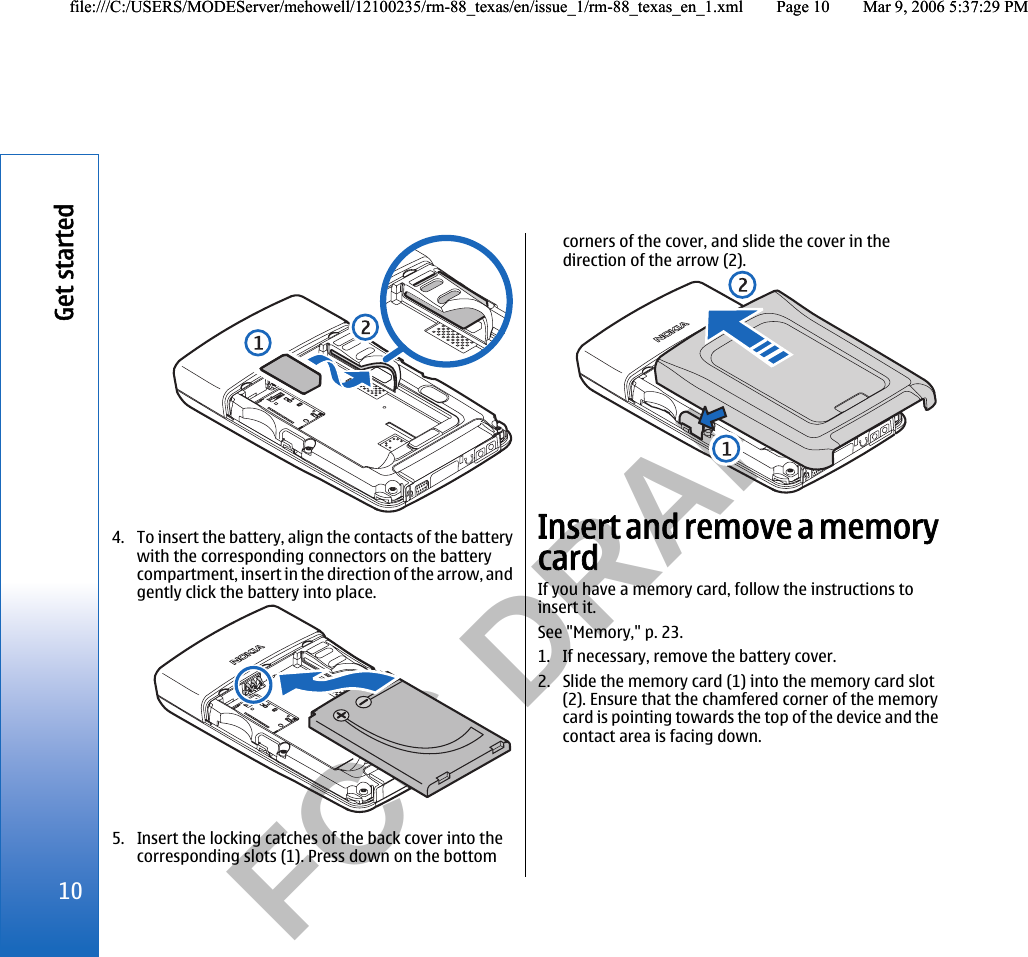           FCC DRAFT  4. To insert the battery, align the contacts of the batterywith the corresponding connectors on the batterycompartment, insert in the direction of the arrow, andgently click the battery into place.5. Insert the locking catches of the back cover into thecorresponding slots (1). Press down on the bottomcorners of the cover, and slide the cover in thedirection of the arrow (2).Insert and remove a memorycardIf you have a memory card, follow the instructions toinsert it.See &quot;Memory,&quot; p. 23.1. If necessary, remove the battery cover.2. Slide the memory card (1) into the memory card slot(2). Ensure that the chamfered corner of the memorycard is pointing towards the top of the device and thecontact area is facing down.10Get startedfile:///C:/USERS/MODEServer/mehowell/12100235/rm-88_texas/en/issue_1/rm-88_texas_en_1.xml Page 10 Mar 9, 2006 5:37:29 PMfile:///C:/USERS/MODEServer/mehowell/12100235/rm-88_texas/en/issue_1/rm-88_texas_en_1.xml Page 10 Mar 9, 2006 5:37:29 PM