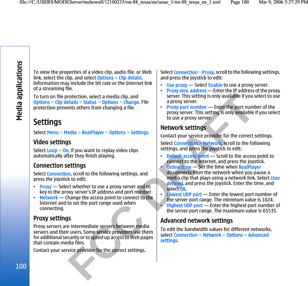           FCC DRAFT  To view the properties of a video clip, audio file, or Weblink, select the clip, and select Options &gt; Clip details.Information may include the bit rate or the Internet linkof a streaming file.To turn on file protection, select a media clip, andOptions &gt; Clip details &gt; Status &gt; Options &gt; Change. Fileprotection prevents others from changing a file.SettingsSelect Menu &gt; Media &gt; RealPlayer &gt; Options &gt; Settings.Video settingsSelect Loop &gt; On, if you want to replay video clipsautomatically after they finish playing.Connection settingsSelect Connection, scroll to the following settings, andpress the joystick to edit:•Proxy — Select whether to use a proxy server and tokey in the proxy server&apos;s IP address and port number.•Network — Change the access point to connect to theInternet and to set the port range used whenconnecting.Proxy settingsProxy servers are intermediate servers between mediaservers and their users. Some service providers use themfor additional security or to speed up access to Web pagesthat contain media files.Contact your service provider for the correct settings.Select Connection &gt; Proxy, scroll to the following settings,and press the joystick to edit:•Use proxy — Select Enable to use a proxy server.•Proxy serv. address — Enter the IP address of the proxyserver. This setting is only available if you select to usea proxy server.•Proxy port number — Enter the port number of theproxy server. This setting is only available if you selectto use a proxy server.Network settingsContact your service provider for the correct settings.Select Connection &gt; Network, scroll to the followingsettings, and press the joystick to edit:•Default access point — Scroll to the access point toconnect to the Internet, and press the joystick.•Online time — Set the time when RealPlayerdisconnects from the network when you pause amedia clip that plays using a network link. Select Userdefined, and press the joystick. Enter the time, andselect OK.•Lowest UDP port — Enter the lowest port number ofthe server port range. The minimum value is 1024.•Highest UDP port — Enter the highest port number ofthe server port range. The maximum value is 65535.Advanced network settingsTo edit the bandwidth values for different networks,select Connection &gt; Network &gt; Options &gt; Advancedsettings.100Media applicationsfile:///C:/USERS/MODEServer/mehowell/12100235/rm-88_texas/en/issue_1/rm-88_texas_en_1.xml Page 100 Mar 9, 2006 5:37:29 PMfile:///C:/USERS/MODEServer/mehowell/12100235/rm-88_texas/en/issue_1/rm-88_texas_en_1.xml Page 100 Mar 9, 2006 5:37:29 PM
