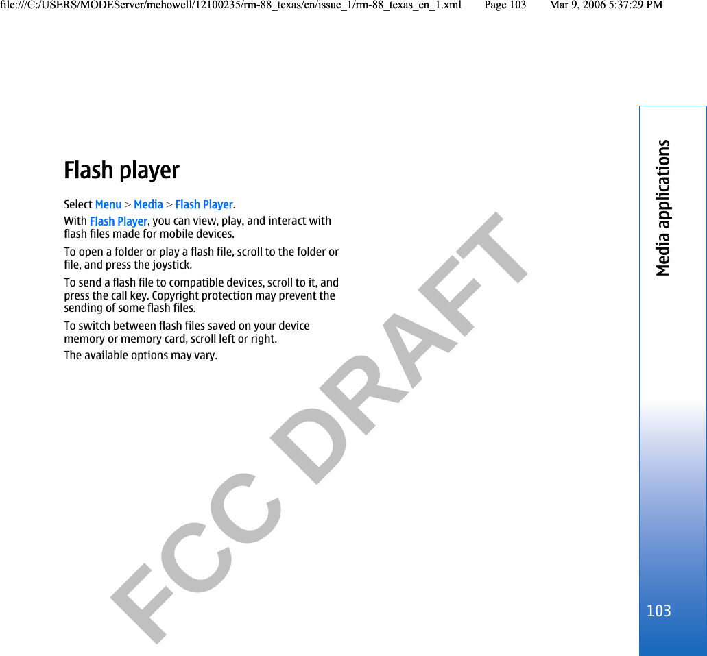           FCC DRAFT  Flash playerSelect Menu &gt; Media &gt; Flash Player.With Flash Player, you can view, play, and interact withflash files made for mobile devices.To open a folder or play a flash file, scroll to the folder orfile, and press the joystick.To send a flash file to compatible devices, scroll to it, andpress the call key. Copyright protection may prevent thesending of some flash files.To switch between flash files saved on your devicememory or memory card, scroll left or right.The available options may vary.103Media applicationsfile:///C:/USERS/MODEServer/mehowell/12100235/rm-88_texas/en/issue_1/rm-88_texas_en_1.xml Page 103 Mar 9, 2006 5:37:29 PMfile:///C:/USERS/MODEServer/mehowell/12100235/rm-88_texas/en/issue_1/rm-88_texas_en_1.xml Page 103 Mar 9, 2006 5:37:29 PM