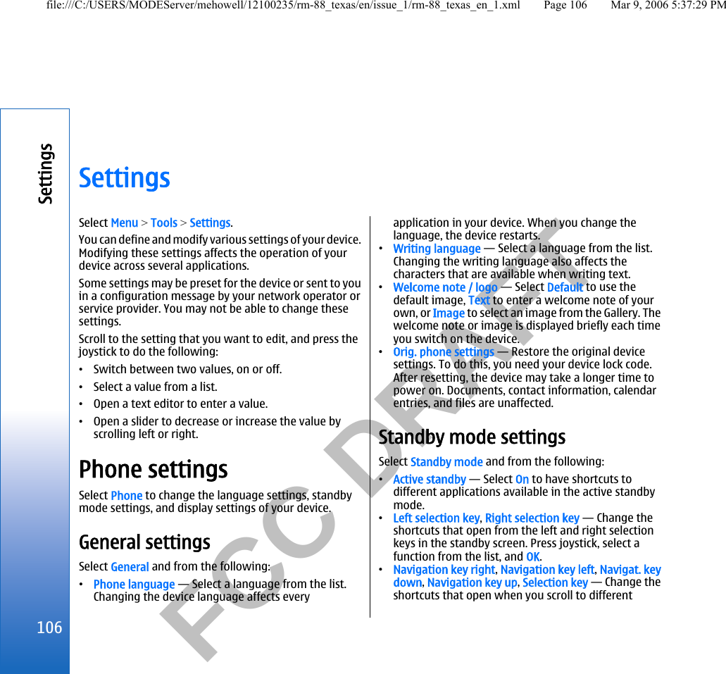           FCC DRAFT  SettingsSelect Menu &gt; Tools &gt; Settings.You can define and modify various settings of your device.Modifying these settings affects the operation of yourdevice across several applications.Some settings may be preset for the device or sent to youin a configuration message by your network operator orservice provider. You may not be able to change thesesettings.Scroll to the setting that you want to edit, and press thejoystick to do the following:•Switch between two values, on or off.•Select a value from a list.•Open a text editor to enter a value.•Open a slider to decrease or increase the value byscrolling left or right.Phone settingsSelect Phone to change the language settings, standbymode settings, and display settings of your device.General settingsSelect General and from the following:•Phone language — Select a language from the list.Changing the device language affects everyapplication in your device. When you change thelanguage, the device restarts.•Writing language — Select a language from the list.Changing the writing language also affects thecharacters that are available when writing text.•Welcome note / logo — Select Default to use thedefault image, Text to enter a welcome note of yourown, or Image to select an image from the Gallery. Thewelcome note or image is displayed briefly each timeyou switch on the device.•Orig. phone settings — Restore the original devicesettings. To do this, you need your device lock code.After resetting, the device may take a longer time topower on. Documents, contact information, calendarentries, and files are unaffected.Standby mode settingsSelect Standby mode and from the following:•Active standby — Select On to have shortcuts todifferent applications available in the active standbymode.•Left selection key, Right selection key — Change theshortcuts that open from the left and right selectionkeys in the standby screen. Press joystick, select afunction from the list, and OK.•Navigation key right, Navigation key left, Navigat. keydown, Navigation key up, Selection key — Change theshortcuts that open when you scroll to different106Settingsfile:///C:/USERS/MODEServer/mehowell/12100235/rm-88_texas/en/issue_1/rm-88_texas_en_1.xml Page 106 Mar 9, 2006 5:37:29 PM