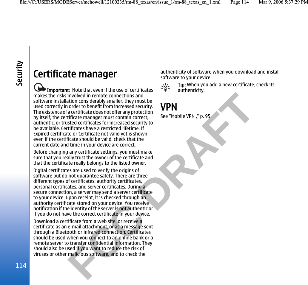           FCC DRAFT  Certificate managerImportant:  Note that even if the use of certificatesmakes the risks involved in remote connections andsoftware installation considerably smaller, they must beused correctly in order to benefit from increased security.The existence of a certificate does not offer any protectionby itself; the certificate manager must contain correct,authentic, or trusted certificates for increased security tobe available. Certificates have a restricted lifetime. IfExpired certificate or Certificate not valid yet is showneven if the certificate should be valid, check that thecurrent date and time in your device are correct.Before changing any certificate settings, you must makesure that you really trust the owner of the certificate andthat the certificate really belongs to the listed owner.Digital certificates are used to verify the origins ofsoftware but do not guarantee safety. There are threedifferent types of certificates: authority certificates,personal certificates, and server certificates. During asecure connection, a server may send a server certificateto your device. Upon receipt, it is checked through anauthority certificate stored on your device. You receivenotification if the identity of the server is not authentic orif you do not have the correct certificate in your device.Download a certificate from a web site, or receive acertificate as an e-mail attachment, or as a message sentthrough a Bluetooth or infrared connection. Certificatesshould be used when you connect to an online bank or aremote server to transfer confidential information. Theyshould also be used if you want to reduce the risk ofviruses or other malicious software, and to check theauthenticity of software when you download and installsoftware to your device.Tip: When you add a new certificate, check itsauthenticity.VPNSee &quot;Mobile VPN ,&quot; p. 95.114Securityfile:///C:/USERS/MODEServer/mehowell/12100235/rm-88_texas/en/issue_1/rm-88_texas_en_1.xml Page 114 Mar 9, 2006 5:37:29 PMfile:///C:/USERS/MODEServer/mehowell/12100235/rm-88_texas/en/issue_1/rm-88_texas_en_1.xml Page 114 Mar 9, 2006 5:37:29 PM