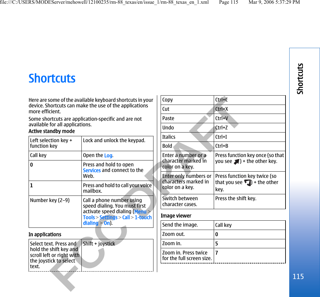           FCC DRAFT  ShortcutsHere are some of the available keyboard shortcuts in yourdevice. Shortcuts can make the use of the applicationsmore efficient.Some shortcuts are application-specific and are notavailable for all applications.Active standby modeLeft selection key +function keyLock and unlock the keypad.Call key Open the Log.0Press and hold to openServices and connect to theWeb.1Press and hold to call your voicemailbox.Number key (2–9) Call a phone number usingspeed dialing. You must firstactivate speed dialing (Menu &gt;Tools &gt; Settings &gt; Call &gt; 1-touchdialing &gt; On).In applicationsSelect text. Press andhold the shift key andscroll left or right withthe joystick to selecttext.Shift + joystickCopy Ctrl+CCut Ctrl+XPaste Ctrl+VUndo Ctrl+ZItalics Ctrl+IBold Ctrl+BEnter a number or acharacter marked incolor on a key.Press function key once (so thatyou see  ) + the other key.Enter only numbers orcharacters marked incolor on a key.Press function key twice (sothat you see  ) + the otherkey.Switch betweencharacter cases.Press the shift key.Image viewerSend the image. Call keyZoom out. 0Zoom in. 5Zoom in. Press twicefor the full screen size.7115Shortcutsfile:///C:/USERS/MODEServer/mehowell/12100235/rm-88_texas/en/issue_1/rm-88_texas_en_1.xml Page 115 Mar 9, 2006 5:37:29 PM