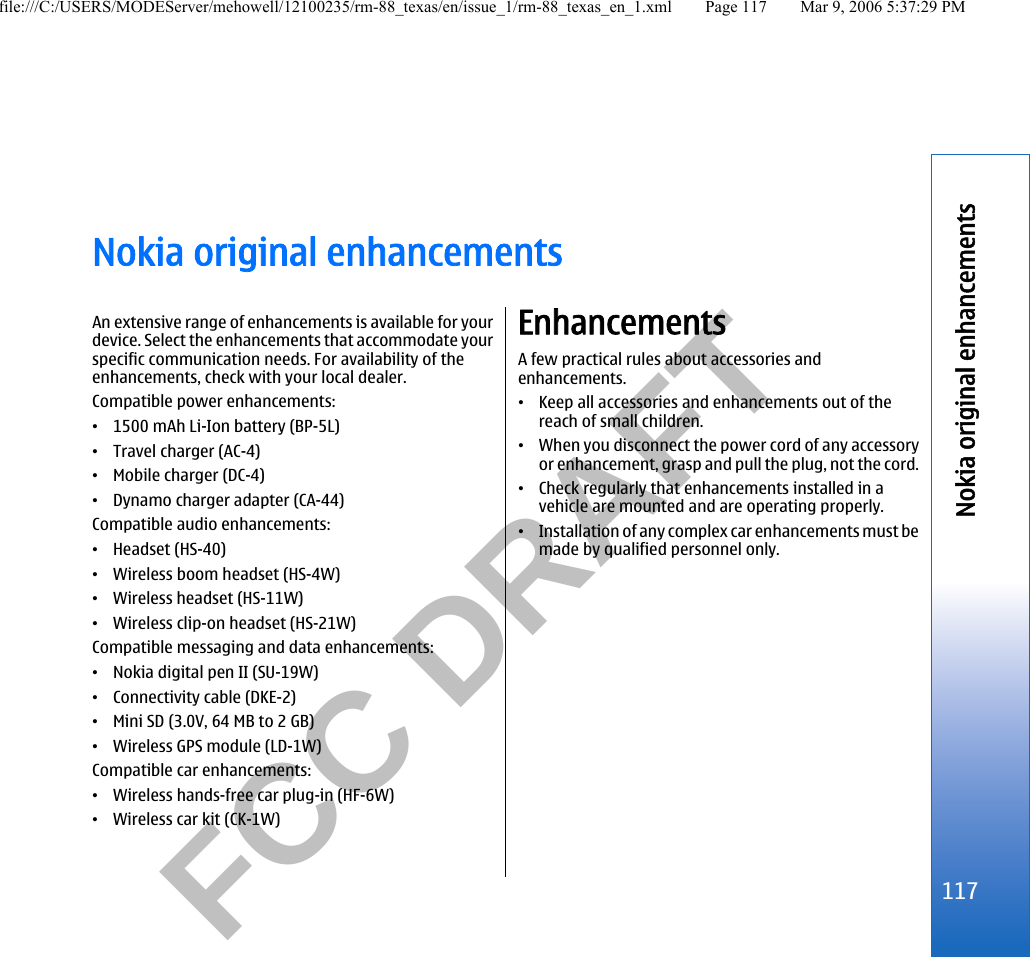           FCC DRAFT  Nokia original enhancementsAn extensive range of enhancements is available for yourdevice. Select the enhancements that accommodate yourspecific communication needs. For availability of theenhancements, check with your local dealer.Compatible power enhancements:•1500 mAh Li-Ion battery (BP-5L)•Travel charger (AC-4)•Mobile charger (DC-4)•Dynamo charger adapter (CA-44)Compatible audio enhancements:•Headset (HS-40)•Wireless boom headset (HS-4W)•Wireless headset (HS-11W)•Wireless clip-on headset (HS-21W)Compatible messaging and data enhancements:•Nokia digital pen II (SU-19W)•Connectivity cable (DKE-2)•Mini SD (3.0V, 64 MB to 2 GB)•Wireless GPS module (LD-1W)Compatible car enhancements:•Wireless hands-free car plug-in (HF-6W)•Wireless car kit (CK-1W)EnhancementsA few practical rules about accessories andenhancements.•Keep all accessories and enhancements out of thereach of small children.•When you disconnect the power cord of any accessoryor enhancement, grasp and pull the plug, not the cord.•Check regularly that enhancements installed in avehicle are mounted and are operating properly.•Installation of any complex car enhancements must bemade by qualified personnel only.117Nokia original enhancementsfile:///C:/USERS/MODEServer/mehowell/12100235/rm-88_texas/en/issue_1/rm-88_texas_en_1.xml Page 117 Mar 9, 2006 5:37:29 PM