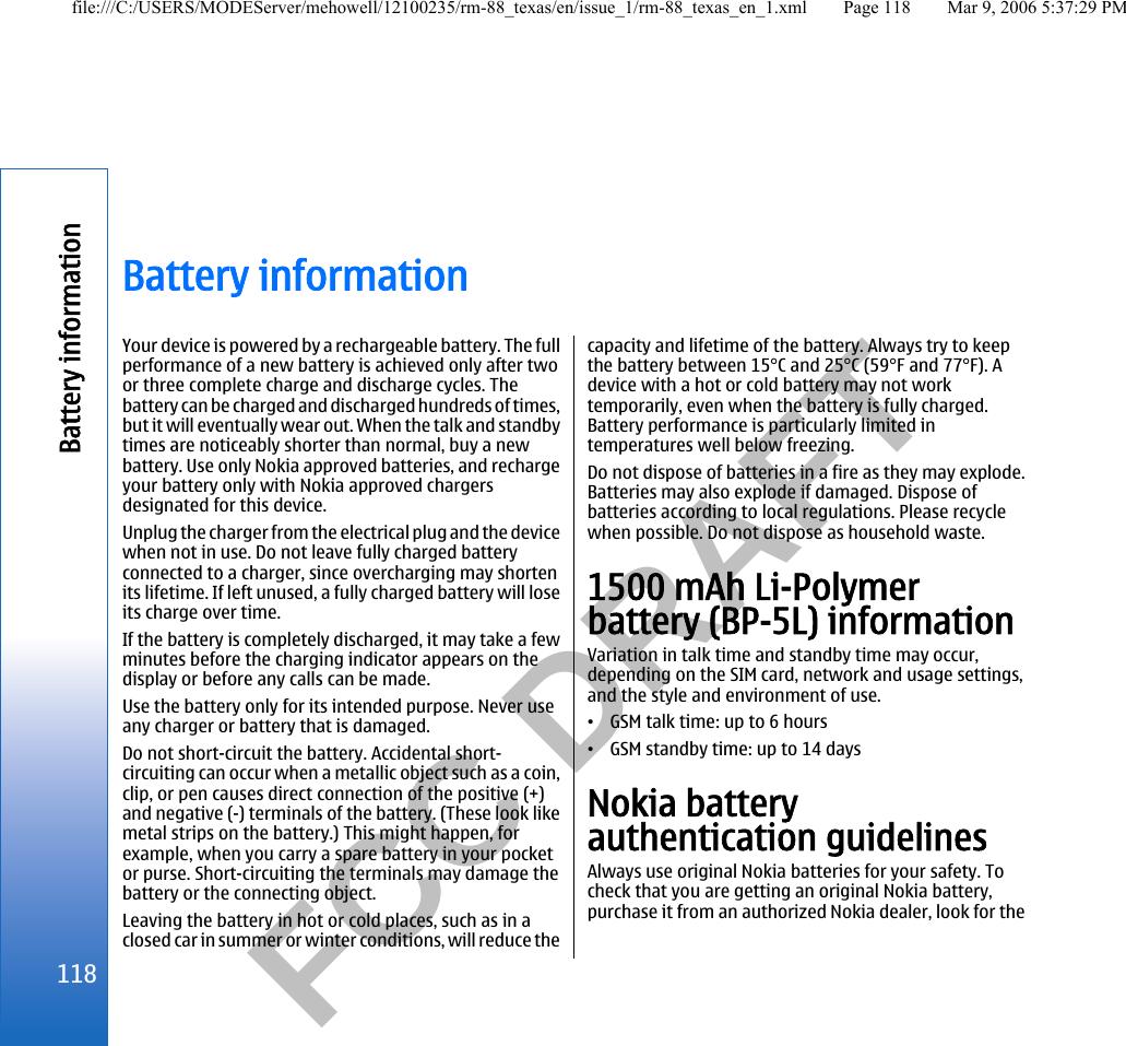          FCC DRAFT  Battery informationYour device is powered by a rechargeable battery. The fullperformance of a new battery is achieved only after twoor three complete charge and discharge cycles. Thebattery can be charged and discharged hundreds of times,but it will eventually wear out. When the talk and standbytimes are noticeably shorter than normal, buy a newbattery. Use only Nokia approved batteries, and rechargeyour battery only with Nokia approved chargersdesignated for this device.Unplug the charger from the electrical plug and the devicewhen not in use. Do not leave fully charged batteryconnected to a charger, since overcharging may shortenits lifetime. If left unused, a fully charged battery will loseits charge over time.If the battery is completely discharged, it may take a fewminutes before the charging indicator appears on thedisplay or before any calls can be made.Use the battery only for its intended purpose. Never useany charger or battery that is damaged.Do not short-circuit the battery. Accidental short-circuiting can occur when a metallic object such as a coin,clip, or pen causes direct connection of the positive (+)and negative (-) terminals of the battery. (These look likemetal strips on the battery.) This might happen, forexample, when you carry a spare battery in your pocketor purse. Short-circuiting the terminals may damage thebattery or the connecting object.Leaving the battery in hot or cold places, such as in aclosed car in summer or winter conditions, will reduce thecapacity and lifetime of the battery. Always try to keepthe battery between 15°C and 25°C (59°F and 77°F). Adevice with a hot or cold battery may not worktemporarily, even when the battery is fully charged.Battery performance is particularly limited intemperatures well below freezing.Do not dispose of batteries in a fire as they may explode.Batteries may also explode if damaged. Dispose ofbatteries according to local regulations. Please recyclewhen possible. Do not dispose as household waste.1500 mAh Li-Polymerbattery (BP-5L) informationVariation in talk time and standby time may occur,depending on the SIM card, network and usage settings,and the style and environment of use.•GSM talk time: up to 6 hours•GSM standby time: up to 14 daysNokia batteryauthentication guidelinesAlways use original Nokia batteries for your safety. Tocheck that you are getting an original Nokia battery,purchase it from an authorized Nokia dealer, look for the118Battery informationfile:///C:/USERS/MODEServer/mehowell/12100235/rm-88_texas/en/issue_1/rm-88_texas_en_1.xml Page 118 Mar 9, 2006 5:37:29 PM