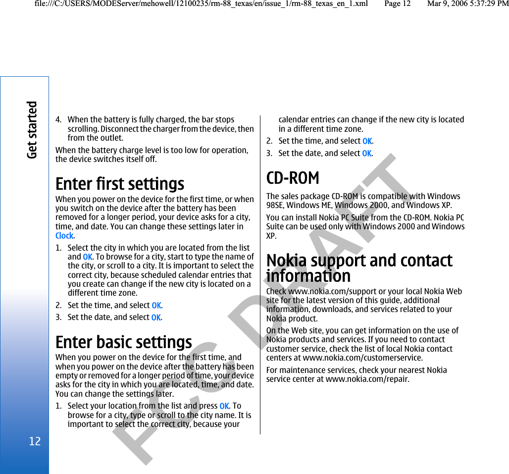           FCC DRAFT  4. When the battery is fully charged, the bar stopsscrolling. Disconnect the charger from the device, thenfrom the outlet.When the battery charge level is too low for operation,the device switches itself off.Enter first settingsWhen you power on the device for the first time, or whenyou switch on the device after the battery has beenremoved for a longer period, your device asks for a city,time, and date. You can change these settings later inClock.1. Select the city in which you are located from the listand OK. To browse for a city, start to type the name ofthe city, or scroll to a city. It is important to select thecorrect city, because scheduled calendar entries thatyou create can change if the new city is located on adifferent time zone.2. Set the time, and select OK.3. Set the date, and select OK.Enter basic settingsWhen you power on the device for the first time, andwhen you power on the device after the battery has beenempty or removed for a longer period of time, your deviceasks for the city in which you are located, time, and date.You can change the settings later.1. Select your location from the list and press OK. Tobrowse for a city, type or scroll to the city name. It isimportant to select the correct city, because yourcalendar entries can change if the new city is locatedin a different time zone.2. Set the time, and select OK.3. Set the date, and select OK.CD-ROMThe sales package CD-ROM is compatible with Windows98SE, Windows ME, Windows 2000, and Windows XP.You can install Nokia PC Suite from the CD-ROM. Nokia PCSuite can be used only with Windows 2000 and WindowsXP.Nokia support and contactinformationCheck www.nokia.com/support or your local Nokia Website for the latest version of this guide, additionalinformation, downloads, and services related to yourNokia product.On the Web site, you can get information on the use ofNokia products and services. If you need to contactcustomer service, check the list of local Nokia contactcenters at www.nokia.com/customerservice.For maintenance services, check your nearest Nokiaservice center at www.nokia.com/repair.12Get startedfile:///C:/USERS/MODEServer/mehowell/12100235/rm-88_texas/en/issue_1/rm-88_texas_en_1.xml Page 12 Mar 9, 2006 5:37:29 PMfile:///C:/USERS/MODEServer/mehowell/12100235/rm-88_texas/en/issue_1/rm-88_texas_en_1.xml Page 12 Mar 9, 2006 5:37:29 PM