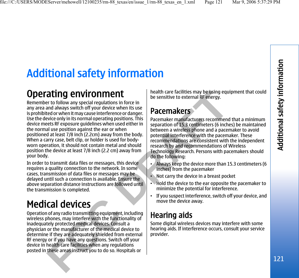           FCC DRAFT  Additional safety informationOperating environmentRemember to follow any special regulations in force inany area and always switch off your device when its useis prohibited or when it may cause interference or danger.Use the device only in its normal operating positions. Thisdevice meets RF exposure guidelines when used either inthe normal use position against the ear or whenpositioned at least 7/8 inch (2.2cm) away from the body.When a carry case, belt clip, or holder is used for body-worn operation, it should not contain metal and shouldposition the device at least 7/8 inch (2.2 cm) away fromyour body.In order to transmit data files or messages, this devicerequires a quality connection to the network. In somecases, transmission of data files or messages may bedelayed until such a connection is available. Ensure theabove separation distance instructions are followed untilthe transmission is completed.Medical devicesOperation of any radio transmitting equipment, includingwireless phones, may interfere with the functionality ofinadequately protected medical devices. Consult aphysician or the manufacturer of the medical device todetermine if they are adequately shielded from externalRF energy or if you have any questions. Switch off yourdevice in health care facilities when any regulationsposted in these areas instruct you to do so. Hospitals orhealth care facilities may be using equipment that couldbe sensitive to external RF energy.PacemakersPacemaker manufacturers recommend that a minimumseparation of 15.3 centimeters (6 inches) be maintainedbetween a wireless phone and a pacemaker to avoidpotential interference with the pacemaker. Theserecommendations are consistent with the independentresearch by and recommendations of WirelessTechnology Research. Persons with pacemakers shoulddo the following:•Always keep the device more than 15.3 centimeters (6inches) from the pacemaker•Not carry the device in a breast pocket•Hold the device to the ear opposite the pacemaker tominimize the potential for interference.•If you suspect interference, switch off your device, andmove the device away.Hearing aidsSome digital wireless devices may interfere with somehearing aids. If interference occurs, consult your serviceprovider.121Additional safety informationfile:///C:/USERS/MODEServer/mehowell/12100235/rm-88_texas/en/issue_1/rm-88_texas_en_1.xml Page 121 Mar 9, 2006 5:37:29 PM