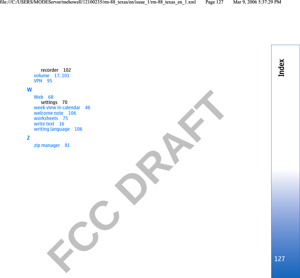           FCC DRAFT  recorder 102volume 17, 101VPN 95WWeb 68settings 70week view in calendar 46welcome note 106worksheets 75write text 16writing language 106Zzip manager 81127Indexfile:///C:/USERS/MODEServer/mehowell/12100235/rm-88_texas/en/issue_1/rm-88_texas_en_1.xml Page 127 Mar 9, 2006 5:37:29 PMfile:///C:/USERS/MODEServer/mehowell/12100235/rm-88_texas/en/issue_1/rm-88_texas_en_1.xml Page 127 Mar 9, 2006 5:37:29 PM
