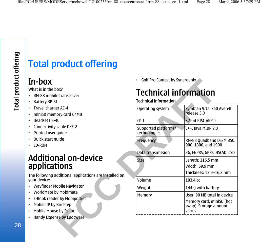           FCC DRAFT  Total product offeringIn-boxWhat is in the box?•RM-88 mobile transceiver•Battery BP-5L•Travel charger AC-4•miniSD memory card 64MB•Headset HS-40•Connectivity cable DKE-2•Printed user guide•Quick start guide•CD-ROMAdditional on-deviceapplicationsThe following additional applications are installed onyour device:•Wayfinder Mobile Navigator•WorldMate by Mobimate•E-Book reader by Mobipocket•Mobile IP by Birdstep•Mobile Mouse by Psiloc•Handy Expense by Epocware•Golf Pro Contest by SynergenixTechnical informationTechnical informationOperating system Symbian 9.1a, S60 Averellrelease 3.0CPU 32-bit RISC ARM9Supported platforms/technologiesC++, Java MIDP 2.0Frequency RM-88 Quadband EGSM 850,900, 1800, and 1900Data transmission 3G, EGPRS, GPRS, HSCSD, CSDSize Length: 116.5 mmWidth: 69.9 mmThickness: 13.9–16.2 mmVolume 103.4 ccWeight 144 g with batteryMemory User: 90 MB total in deviceMemory card: miniSD (hotswap). Storage amountvaries.28Total product offeringfile:///C:/USERS/MODEServer/mehowell/12100235/rm-88_texas/en/issue_1/rm-88_texas_en_1.xml Page 28 Mar 9, 2006 5:37:29 PM
