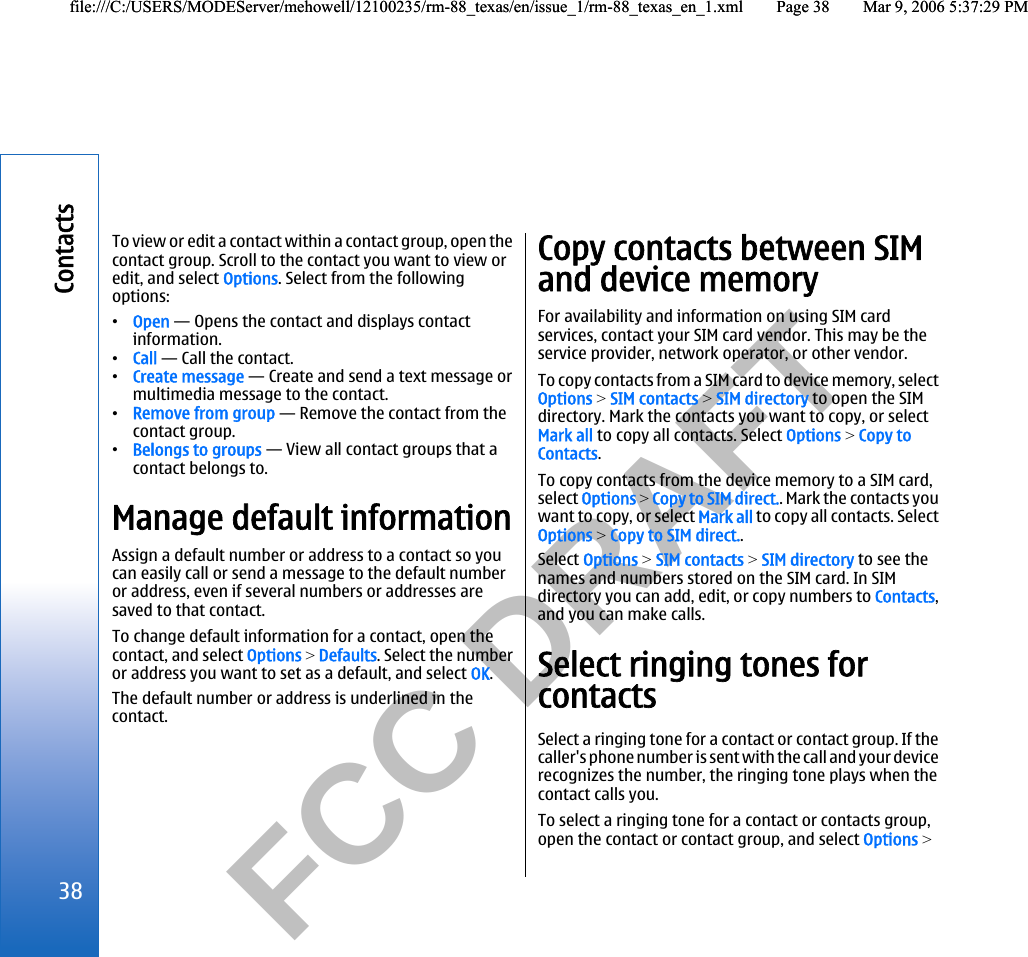           FCC DRAFT  To view or edit a contact within a contact group, open thecontact group. Scroll to the contact you want to view oredit, and select Options. Select from the followingoptions:•Open — Opens the contact and displays contactinformation.•Call — Call the contact.•Create message — Create and send a text message ormultimedia message to the contact.•Remove from group — Remove the contact from thecontact group.•Belongs to groups — View all contact groups that acontact belongs to.Manage default informationAssign a default number or address to a contact so youcan easily call or send a message to the default numberor address, even if several numbers or addresses aresaved to that contact.To change default information for a contact, open thecontact, and select Options &gt; Defaults. Select the numberor address you want to set as a default, and select OK.The default number or address is underlined in thecontact.Copy contacts between SIMand device memoryFor availability and information on using SIM cardservices, contact your SIM card vendor. This may be theservice provider, network operator, or other vendor.To copy contacts from a SIM card to device memory, selectOptions &gt; SIM contacts &gt; SIM directory to open the SIMdirectory. Mark the contacts you want to copy, or selectMark all to copy all contacts. Select Options &gt; Copy toContacts.To copy contacts from the device memory to a SIM card,select Options &gt; Copy to SIM direct.. Mark the contacts youwant to copy, or select Mark all to copy all contacts. SelectOptions &gt; Copy to SIM direct..Select Options &gt; SIM contacts &gt; SIM directory to see thenames and numbers stored on the SIM card. In SIMdirectory you can add, edit, or copy numbers to Contacts,and you can make calls.Select ringing tones forcontactsSelect a ringing tone for a contact or contact group. If thecaller&apos;s phone number is sent with the call and your devicerecognizes the number, the ringing tone plays when thecontact calls you.To select a ringing tone for a contact or contacts group,open the contact or contact group, and select Options &gt;38Contactsfile:///C:/USERS/MODEServer/mehowell/12100235/rm-88_texas/en/issue_1/rm-88_texas_en_1.xml Page 38 Mar 9, 2006 5:37:29 PMfile:///C:/USERS/MODEServer/mehowell/12100235/rm-88_texas/en/issue_1/rm-88_texas_en_1.xml Page 38 Mar 9, 2006 5:37:29 PM