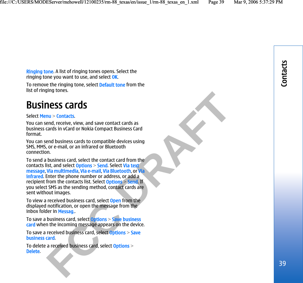           FCC DRAFT  Ringing tone. A list of ringing tones opens. Select theringing tone you want to use, and select OK.To remove the ringing tone, select Default tone from thelist of ringing tones.Business cardsSelect Menu &gt; Contacts.You can send, receive, view, and save contact cards asbusiness cards in vCard or Nokia Compact Business Cardformat.You can send business cards to compatible devices usingSMS, MMS, or e-mail, or an infrared or Bluetoothconnection.To send a business card, select the contact card from thecontacts list, and select Options &gt; Send. Select Via textmessage, Via multimedia, Via e-mail, Via Bluetooth, or Viainfrared. Enter the phone number or address, or add arecipient from the contacts list. Select Options &gt; Send. Ifyou select SMS as the sending method, contact cards aresent without images.To view a received business card, select Open from thedisplayed notification, or open the message from theinbox folder in Messag..To save a business card, select Options &gt; Save businesscard when the incoming message appears on the device.To save a received business card, select Options &gt; Savebusiness card.To delete a received business card, select Options &gt;Delete.39Contactsfile:///C:/USERS/MODEServer/mehowell/12100235/rm-88_texas/en/issue_1/rm-88_texas_en_1.xml Page 39 Mar 9, 2006 5:37:29 PMfile:///C:/USERS/MODEServer/mehowell/12100235/rm-88_texas/en/issue_1/rm-88_texas_en_1.xml Page 39 Mar 9, 2006 5:37:29 PM