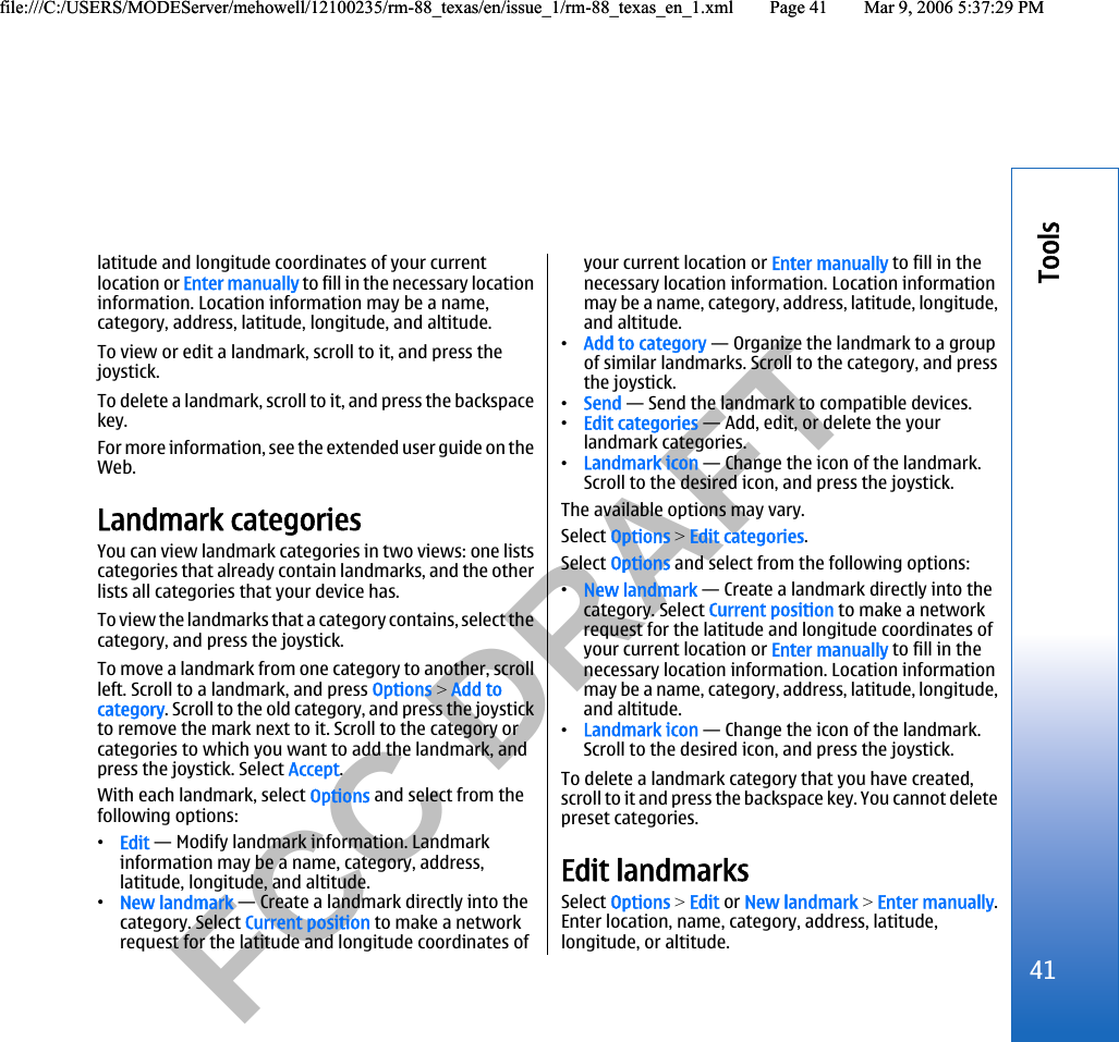          FCC DRAFT  latitude and longitude coordinates of your currentlocation or Enter manually to fill in the necessary locationinformation. Location information may be a name,category, address, latitude, longitude, and altitude.To view or edit a landmark, scroll to it, and press thejoystick.To delete a landmark, scroll to it, and press the backspacekey.For more information, see the extended user guide on theWeb.Landmark categoriesYou can view landmark categories in two views: one listscategories that already contain landmarks, and the otherlists all categories that your device has.To view the landmarks that a category contains, select thecategory, and press the joystick.To move a landmark from one category to another, scrollleft. Scroll to a landmark, and press Options &gt; Add tocategory. Scroll to the old category, and press the joystickto remove the mark next to it. Scroll to the category orcategories to which you want to add the landmark, andpress the joystick. Select Accept.With each landmark, select Options and select from thefollowing options:•Edit — Modify landmark information. Landmarkinformation may be a name, category, address,latitude, longitude, and altitude.•New landmark — Create a landmark directly into thecategory. Select Current position to make a networkrequest for the latitude and longitude coordinates ofyour current location or Enter manually to fill in thenecessary location information. Location informationmay be a name, category, address, latitude, longitude,and altitude.•Add to category — Organize the landmark to a groupof similar landmarks. Scroll to the category, and pressthe joystick.•Send — Send the landmark to compatible devices.•Edit categories — Add, edit, or delete the yourlandmark categories.•Landmark icon — Change the icon of the landmark.Scroll to the desired icon, and press the joystick.The available options may vary.Select Options &gt; Edit categories.Select Options and select from the following options:•New landmark — Create a landmark directly into thecategory. Select Current position to make a networkrequest for the latitude and longitude coordinates ofyour current location or Enter manually to fill in thenecessary location information. Location informationmay be a name, category, address, latitude, longitude,and altitude.•Landmark icon — Change the icon of the landmark.Scroll to the desired icon, and press the joystick.To delete a landmark category that you have created,scroll to it and press the backspace key. You cannot deletepreset categories.Edit landmarksSelect Options &gt; Edit or New landmark &gt; Enter manually.Enter location, name, category, address, latitude,longitude, or altitude.41Toolsfile:///C:/USERS/MODEServer/mehowell/12100235/rm-88_texas/en/issue_1/rm-88_texas_en_1.xml Page 41 Mar 9, 2006 5:37:29 PMfile:///C:/USERS/MODEServer/mehowell/12100235/rm-88_texas/en/issue_1/rm-88_texas_en_1.xml Page 41 Mar 9, 2006 5:37:29 PM