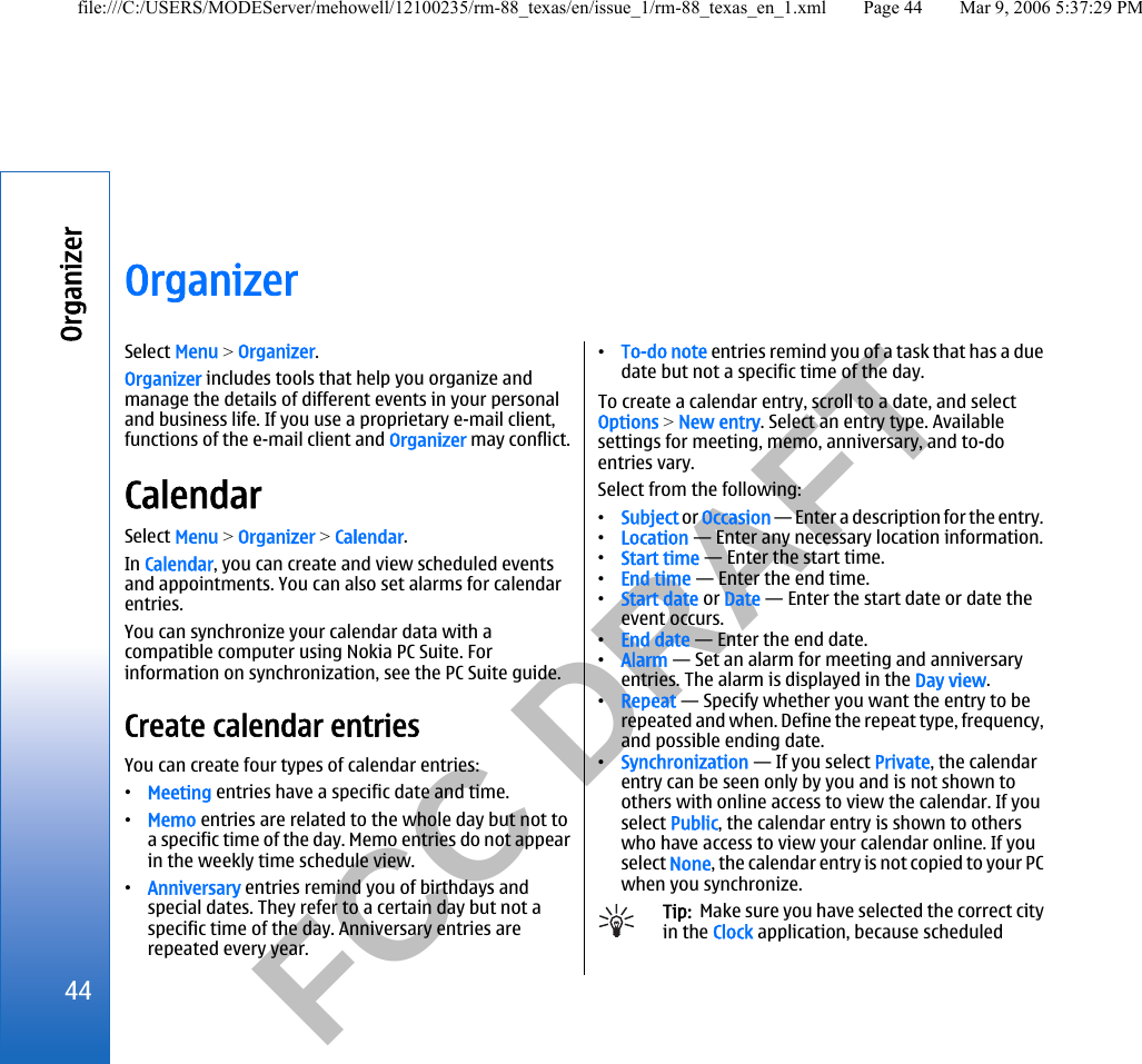           FCC DRAFT  OrganizerSelect Menu &gt; Organizer.Organizer includes tools that help you organize andmanage the details of different events in your personaland business life. If you use a proprietary e-mail client,functions of the e-mail client and Organizer may conflict.CalendarSelect Menu &gt; Organizer &gt; Calendar.In Calendar, you can create and view scheduled eventsand appointments. You can also set alarms for calendarentries.You can synchronize your calendar data with acompatible computer using Nokia PC Suite. Forinformation on synchronization, see the PC Suite guide.Create calendar entriesYou can create four types of calendar entries:•Meeting entries have a specific date and time.•Memo entries are related to the whole day but not toa specific time of the day. Memo entries do not appearin the weekly time schedule view.•Anniversary entries remind you of birthdays andspecial dates. They refer to a certain day but not aspecific time of the day. Anniversary entries arerepeated every year.•To-do note entries remind you of a task that has a duedate but not a specific time of the day.To create a calendar entry, scroll to a date, and selectOptions &gt; New entry. Select an entry type. Availablesettings for meeting, memo, anniversary, and to-doentries vary.Select from the following:•Subject or Occasion — Enter a description for the entry.•Location — Enter any necessary location information.•Start time — Enter the start time.•End time — Enter the end time.•Start date or Date — Enter the start date or date theevent occurs.•End date — Enter the end date.•Alarm — Set an alarm for meeting and anniversaryentries. The alarm is displayed in the Day view.•Repeat — Specify whether you want the entry to berepeated and when. Define the repeat type, frequency,and possible ending date.•Synchronization — If you select Private, the calendarentry can be seen only by you and is not shown toothers with online access to view the calendar. If youselect Public, the calendar entry is shown to otherswho have access to view your calendar online. If youselect None, the calendar entry is not copied to your PCwhen you synchronize.Tip:  Make sure you have selected the correct cityin the Clock application, because scheduled44Organizerfile:///C:/USERS/MODEServer/mehowell/12100235/rm-88_texas/en/issue_1/rm-88_texas_en_1.xml Page 44 Mar 9, 2006 5:37:29 PM