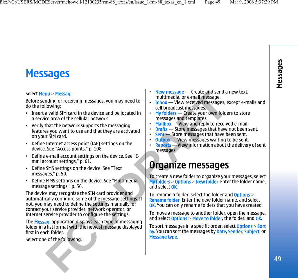           FCC DRAFT  MessagesSelect Menu &gt; Messag..Before sending or receiving messages, you may need todo the following:•Insert a valid SIM card in the device and be located ina service area of the cellular network.•Verify that the network supports the messagingfeatures you want to use and that they are activatedon your SIM card.•Define Internet access point (IAP) settings on thedevice. See &quot;Access points,&quot; p. 108.•Define e-mail account settings on the device. See &quot;E-mail account settings,&quot; p. 61.•Define SMS settings on the device. See &quot;Textmessages,&quot; p. 50.•Define MMS settings on the device. See &quot;Multimediamessage settings,&quot; p. 56.The device may recognize the SIM card provider andautomatically configure some of the message settings. Ifnot, you may need to define the settings manually, orcontact your service provider, network operator, orInternet service provider to configure the settings.The Messag. application displays each type of messagingfolder in a list format with the newest message displayedfirst in each folder.Select one of the following:•New message — Create and send a new text,multimedia, or e-mail message.•Inbox — View received messages, except e-mails andcell broadcast messages.•My folders — Create your own folders to storemessages and templates.•Mailbox — View and reply to received e-mail.•Drafts — Store messages that have not been sent.•Sent — Store messages that have been sent.•Outbox — View messages waiting to be sent.•Reports — View information about the delivery of sentmessages.Organize messagesTo create a new folder to organize your messages, selectMy folders &gt; Options &gt; New folder. Enter the folder name,and select OK.To rename a folder, select the folder and Options &gt;Rename folder. Enter the new folder name, and selectOK. You can only rename folders that you have created.To move a message to another folder, open the message,and select Options &gt; Move to folder, the folder, and OK.To sort messages in a specific order, select Options &gt; Sortby. You can sort the messages by Date, Sender, Subject, orMessage type.49Messagesfile:///C:/USERS/MODEServer/mehowell/12100235/rm-88_texas/en/issue_1/rm-88_texas_en_1.xml Page 49 Mar 9, 2006 5:37:29 PM