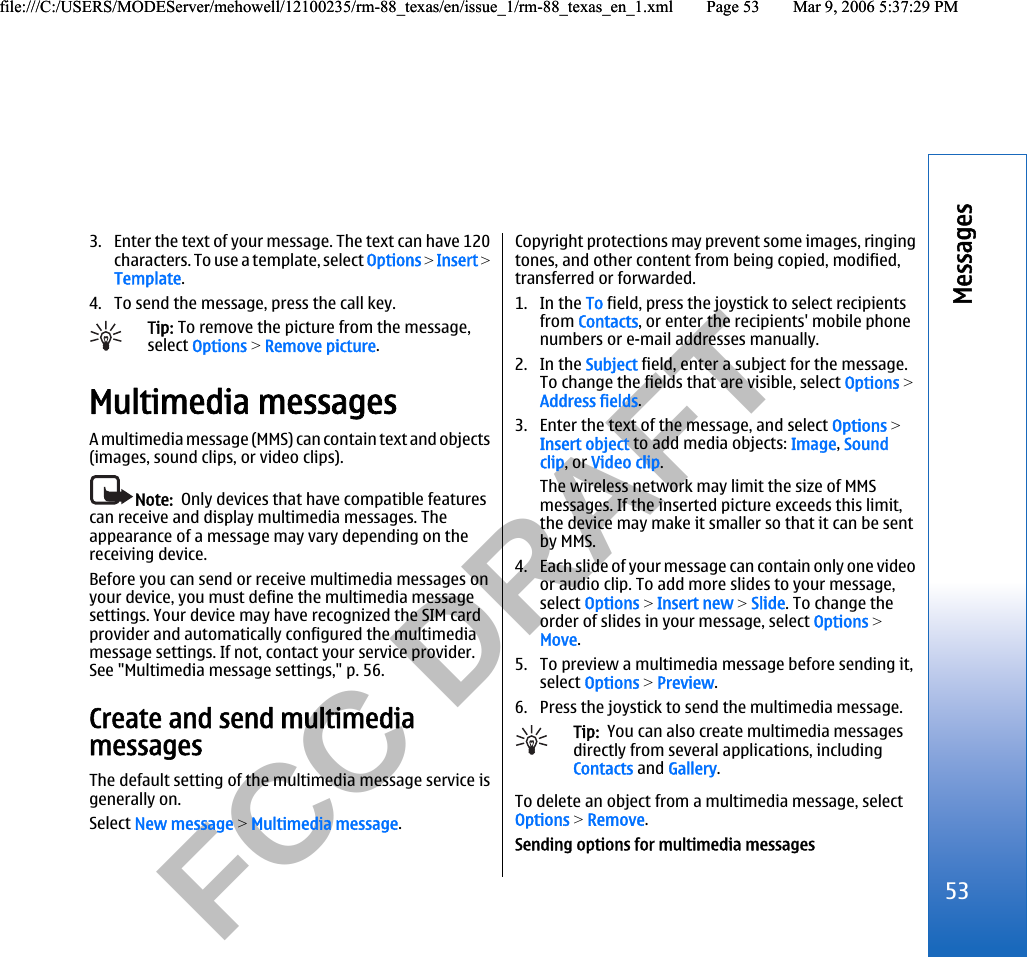           FCC DRAFT  3. Enter the text of your message. The text can have 120characters. To use a template, select Options &gt; Insert &gt;Template.4. To send the message, press the call key.Tip: To remove the picture from the message,select Options &gt; Remove picture.Multimedia messagesA multimedia message (MMS) can contain text and objects(images, sound clips, or video clips).Note:  Only devices that have compatible featurescan receive and display multimedia messages. Theappearance of a message may vary depending on thereceiving device.Before you can send or receive multimedia messages onyour device, you must define the multimedia messagesettings. Your device may have recognized the SIM cardprovider and automatically configured the multimediamessage settings. If not, contact your service provider.See &quot;Multimedia message settings,&quot; p. 56.Create and send multimediamessagesThe default setting of the multimedia message service isgenerally on.Select New message &gt; Multimedia message.Copyright protections may prevent some images, ringingtones, and other content from being copied, modified,transferred or forwarded.1. In the To field, press the joystick to select recipientsfrom Contacts, or enter the recipients&apos; mobile phonenumbers or e-mail addresses manually.2. In the Subject field, enter a subject for the message.To change the fields that are visible, select Options &gt;Address fields.3. Enter the text of the message, and select Options &gt;Insert object to add media objects: Image, Soundclip, or Video clip.The wireless network may limit the size of MMSmessages. If the inserted picture exceeds this limit,the device may make it smaller so that it can be sentby MMS.4. Each slide of your message can contain only one videoor audio clip. To add more slides to your message,select Options &gt; Insert new &gt; Slide. To change theorder of slides in your message, select Options &gt;Move.5. To preview a multimedia message before sending it,select Options &gt; Preview.6. Press the joystick to send the multimedia message.Tip:  You can also create multimedia messagesdirectly from several applications, includingContacts and Gallery.To delete an object from a multimedia message, selectOptions &gt; Remove.Sending options for multimedia messages53Messagesfile:///C:/USERS/MODEServer/mehowell/12100235/rm-88_texas/en/issue_1/rm-88_texas_en_1.xml Page 53 Mar 9, 2006 5:37:29 PMfile:///C:/USERS/MODEServer/mehowell/12100235/rm-88_texas/en/issue_1/rm-88_texas_en_1.xml Page 53 Mar 9, 2006 5:37:29 PM