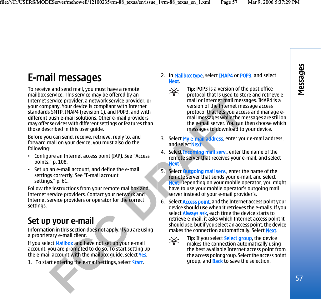           FCC DRAFT  E-mail messagesTo receive and send mail, you must have a remotemailbox service. This service may be offered by anInternet service provider, a network service provider, oryour company. Your device is compliant with Internetstandards SMTP, IMAP4 (revision 1), and POP3, and withdifferent push e-mail solutions. Other e-mail providersmay offer services with different settings or features thanthose described in this user guide.Before you can send, receive, retrieve, reply to, andforward mail on your device, you must also do thefollowing:•Configure an Internet access point (IAP). See &quot;Accesspoints,&quot; p. 108.•Set up an e-mail account, and define the e-mailsettings correctly. See &quot;E-mail accountsettings,&quot; p. 61.Follow the instructions from your remote mailbox andInternet service providers. Contact your network andInternet service providers or operator for the correctsettings.Set up your e-mailInformation in this section does not apply, if you are usinga proprietary e-mail client.If you select Mailbox and have not set up your e-mailaccount, you are prompted to do so. To start setting upthe e-mail account with the mailbox guide, select Yes.1. To start entering the e-mail settings, select Start.2. In Mailbox type, select IMAP4 or POP3, and selectNext.Tip: POP3 is a version of the post officeprotocol that is used to store and retrieve e-mail or Internet mail messages. IMAP4 is aversion of the Internet message accessprotocol that lets you access and manage e-mail messages while the messages are still onthe e-mail server. You can then choose whichmessages to download to your device.3. Select My e-mail address, enter your e-mail address,and selectNext .4. Select Incoming mail serv., enter the name of theremote server that receives your e-mail, and selectNext.5. Select Outgoing mail serv., enter the name of theremote server that sends your e-mail, and selectNext. Depending on your mobile operator, you mighthave to use your mobile operator&apos;s outgoing mailserver instead of your e-mail provider&apos;s.6. Select Access point, and the Internet access point yourdevice should use when it retrieves the e-mails. If youselect Always ask, each time the device starts toretrieve e-mail, it asks which Internet access point itshould use, but if you select an access point, the devicemakes the connection automatically. Select Next.Tip: If you select Select group, the devicemakes the connection automatically usingthe best available Internet access point fromthe access point group. Select the access pointgroup, and Back to save the selection.57Messagesfile:///C:/USERS/MODEServer/mehowell/12100235/rm-88_texas/en/issue_1/rm-88_texas_en_1.xml Page 57 Mar 9, 2006 5:37:29 PMfile:///C:/USERS/MODEServer/mehowell/12100235/rm-88_texas/en/issue_1/rm-88_texas_en_1.xml Page 57 Mar 9, 2006 5:37:29 PM