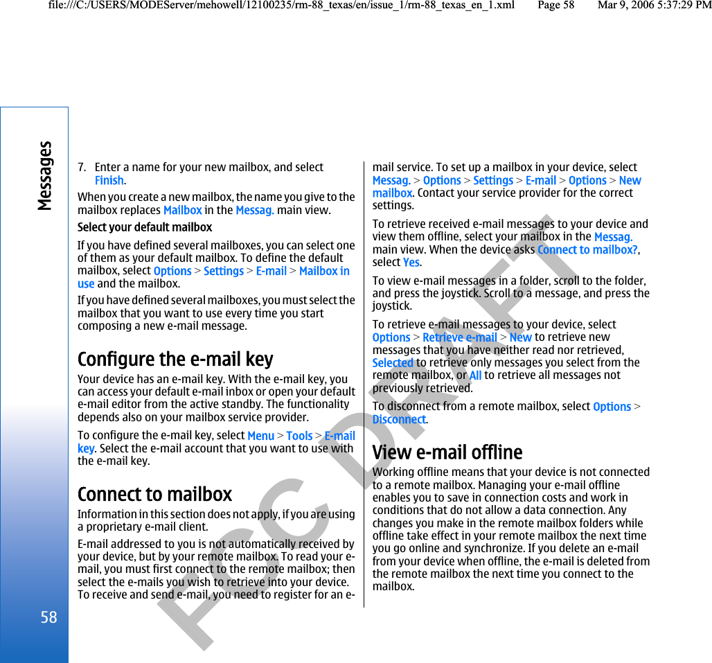           FCC DRAFT  7. Enter a name for your new mailbox, and selectFinish.When you create a new mailbox, the name you give to themailbox replaces Mailbox in the Messag. main view.Select your default mailboxIf you have defined several mailboxes, you can select oneof them as your default mailbox. To define the defaultmailbox, select Options &gt; Settings &gt; E-mail &gt; Mailbox inuse and the mailbox.If you have defined several mailboxes, you must select themailbox that you want to use every time you startcomposing a new e-mail message.Configure the e-mail keyYour device has an e-mail key. With the e-mail key, youcan access your default e-mail inbox or open your defaulte-mail editor from the active standby. The functionalitydepends also on your mailbox service provider.To configure the e-mail key, select Menu &gt; Tools &gt; E-mailkey. Select the e-mail account that you want to use withthe e-mail key.Connect to mailboxInformation in this section does not apply, if you are usinga proprietary e-mail client.E-mail addressed to you is not automatically received byyour device, but by your remote mailbox. To read your e-mail, you must first connect to the remote mailbox; thenselect the e-mails you wish to retrieve into your device.To receive and send e-mail, you need to register for an e-mail service. To set up a mailbox in your device, selectMessag. &gt; Options &gt; Settings &gt; E-mail &gt; Options &gt; Newmailbox. Contact your service provider for the correctsettings.To retrieve received e-mail messages to your device andview them offline, select your mailbox in the Messag.main view. When the device asks Connect to mailbox?,select Yes.To view e-mail messages in a folder, scroll to the folder,and press the joystick. Scroll to a message, and press thejoystick.To retrieve e-mail messages to your device, selectOptions &gt; Retrieve e-mail &gt; New to retrieve newmessages that you have neither read nor retrieved,Selected to retrieve only messages you select from theremote mailbox, or All to retrieve all messages notpreviously retrieved.To disconnect from a remote mailbox, select Options &gt;Disconnect.View e-mail offlineWorking offline means that your device is not connectedto a remote mailbox. Managing your e-mail offlineenables you to save in connection costs and work inconditions that do not allow a data connection. Anychanges you make in the remote mailbox folders whileoffline take effect in your remote mailbox the next timeyou go online and synchronize. If you delete an e-mailfrom your device when offline, the e-mail is deleted fromthe remote mailbox the next time you connect to themailbox.58Messagesfile:///C:/USERS/MODEServer/mehowell/12100235/rm-88_texas/en/issue_1/rm-88_texas_en_1.xml Page 58 Mar 9, 2006 5:37:29 PMfile:///C:/USERS/MODEServer/mehowell/12100235/rm-88_texas/en/issue_1/rm-88_texas_en_1.xml Page 58 Mar 9, 2006 5:37:29 PM
