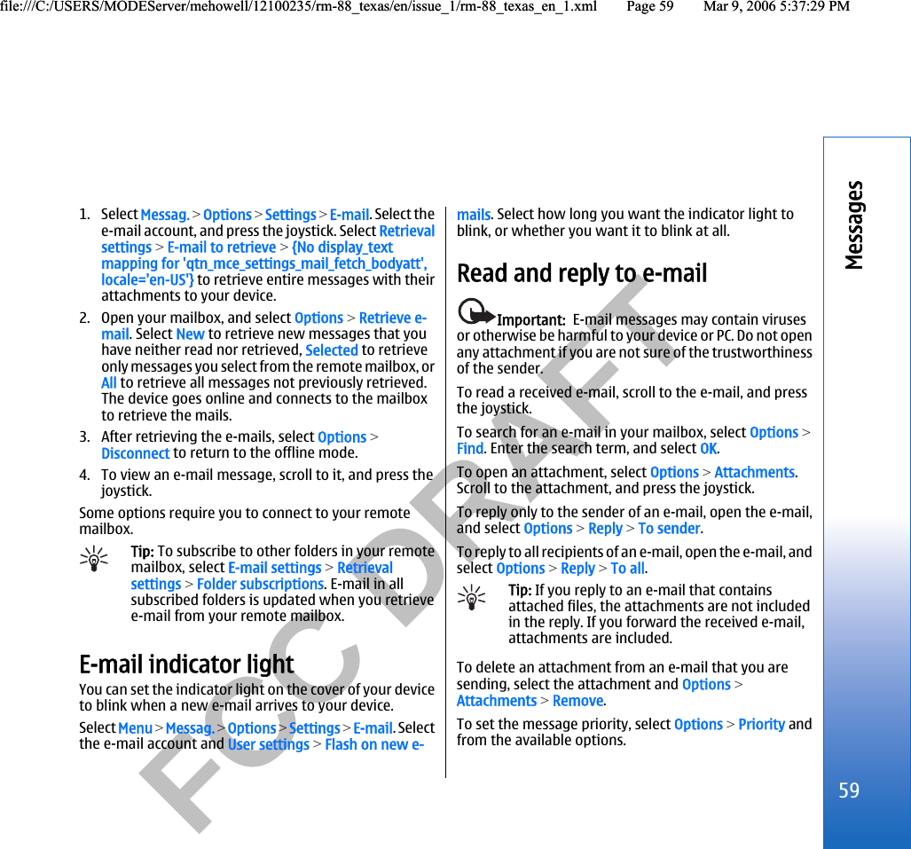           FCC DRAFT  1. Select Messag. &gt; Options &gt; Settings &gt; E-mail. Select thee-mail account, and press the joystick. Select Retrievalsettings &gt; E-mail to retrieve &gt; {No display_textmapping for &apos;qtn_mce_settings_mail_fetch_bodyatt&apos;,locale=&apos;en-US&apos;} to retrieve entire messages with theirattachments to your device.2. Open your mailbox, and select Options &gt; Retrieve e-mail. Select New to retrieve new messages that youhave neither read nor retrieved, Selected to retrieveonly messages you select from the remote mailbox, orAll to retrieve all messages not previously retrieved.The device goes online and connects to the mailboxto retrieve the mails.3. After retrieving the e-mails, select Options &gt;Disconnect to return to the offline mode.4. To view an e-mail message, scroll to it, and press thejoystick.Some options require you to connect to your remotemailbox.Tip: To subscribe to other folders in your remotemailbox, select E-mail settings &gt; Retrievalsettings &gt; Folder subscriptions. E-mail in allsubscribed folders is updated when you retrievee-mail from your remote mailbox.E-mail indicator lightYou can set the indicator light on the cover of your deviceto blink when a new e-mail arrives to your device.Select Menu &gt; Messag. &gt; Options &gt; Settings &gt; E-mail. Selectthe e-mail account and User settings &gt; Flash on new e-mails. Select how long you want the indicator light toblink, or whether you want it to blink at all.Read and reply to e-mailImportant:  E-mail messages may contain virusesor otherwise be harmful to your device or PC. Do not openany attachment if you are not sure of the trustworthinessof the sender.To read a received e-mail, scroll to the e-mail, and pressthe joystick.To search for an e-mail in your mailbox, select Options &gt;Find. Enter the search term, and select OK.To open an attachment, select Options &gt; Attachments.Scroll to the attachment, and press the joystick.To reply only to the sender of an e-mail, open the e-mail,and select Options &gt; Reply &gt; To sender.To reply to all recipients of an e-mail, open the e-mail, andselect Options &gt; Reply &gt; To all.Tip: If you reply to an e-mail that containsattached files, the attachments are not includedin the reply. If you forward the received e-mail,attachments are included.To delete an attachment from an e-mail that you aresending, select the attachment and Options &gt;Attachments &gt; Remove.To set the message priority, select Options &gt; Priority andfrom the available options.59Messagesfile:///C:/USERS/MODEServer/mehowell/12100235/rm-88_texas/en/issue_1/rm-88_texas_en_1.xml Page 59 Mar 9, 2006 5:37:29 PMfile:///C:/USERS/MODEServer/mehowell/12100235/rm-88_texas/en/issue_1/rm-88_texas_en_1.xml Page 59 Mar 9, 2006 5:37:29 PM