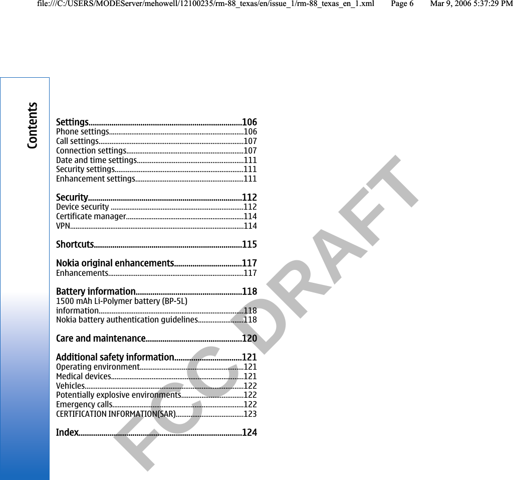           FCC DRAFT  Settings..........................................................................106Phone settings.........................................................................106Call settings...............................................................................107Connection settings................................................................107Date and time settings..........................................................111Security settings......................................................................111Enhancement settings...........................................................111Security...........................................................................112Device security ........................................................................112Certificate manager................................................................114VPN...............................................................................................114Shortcuts........................................................................115Nokia original enhancements.................................117Enhancements..........................................................................117Battery information...................................................1181500 mAh Li-Polymer battery (BP-5L)information...............................................................................118Nokia battery authentication guidelines.........................118Care and maintenance..............................................120Additional safety information................................121Operating environment.........................................................121Medical devices........................................................................121Vehicles.......................................................................................122Potentially explosive environments..................................122Emergency calls........................................................................122CERTIFICATION INFORMATION(SAR).....................................123Index...............................................................................124Contentsfile:///C:/USERS/MODEServer/mehowell/12100235/rm-88_texas/en/issue_1/rm-88_texas_en_1.xml Page 6 Mar 9, 2006 5:37:29 PMfile:///C:/USERS/MODEServer/mehowell/12100235/rm-88_texas/en/issue_1/rm-88_texas_en_1.xml Page 6 Mar 9, 2006 5:37:29 PM