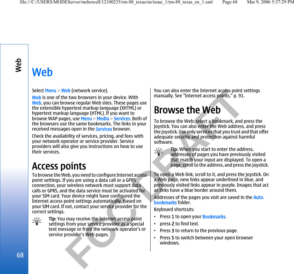           FCC DRAFT  WebSelect Menu &gt; Web (network service).Web is one of the two browsers in your device. WithWeb, you can browse regular Web sites. These pages usethe extensible hypertext markup language (XHTML) orhypertext markup language (HTML). If you want tobrowse WAP pages, use Menu &gt; Media &gt; Services. Both ofthe browsers use the same bookmarks. The links in yourreceived messages open in the Services browser.Check the availability of services, pricing, and fees withyour network operator or service provider. Serviceproviders will also give you instructions on how to usetheir services.Access pointsTo browse the Web, you need to configure Internet accesspoint settings. If you are using a data call or a GPRSconnection, your wireless network must support datacalls or GPRS, and the data service must be activated foryour SIM card. Your device might have configured theInternet access point settings automatically, based onyour SIM card. If not, contact your service provider for thecorrect settings.Tip: You may receive the Internet access pointsettings from your service provider as a specialtext message or from the network operator&apos;s orservice provider&apos;s Web pages.You can also enter the Internet access point settingsmanually. See &quot;Internet access points,&quot; p. 91.Browse the WebTo browse the Web, select a bookmark, and press thejoystick. You can also enter the Web address, and pressthe joystick. Use only services that you trust and that offeradequate security and protection against harmfulsoftware.Tip: When you start to enter the address,addresses of pages you have previously visitedthat match your input are displayed. To open apage, scroll to the address, and press the joystick.To open a Web link, scroll to it, and press the joystick. Ona Web page, new links appear underlined in blue, andpreviously visited links appear in purple. Images that actas links have a blue border around them.Addresses of the pages you visit are saved in the Auto.bookmarks folder.Keyboard shortcuts:•Press 1 to open your Bookmarks.•press 2 to find text.•Press 3 to return to the previous page.•Press 5 to switch between your open browserwindows.68Webfile:///C:/USERS/MODEServer/mehowell/12100235/rm-88_texas/en/issue_1/rm-88_texas_en_1.xml Page 68 Mar 9, 2006 5:37:29 PM