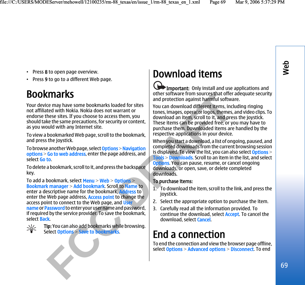           FCC DRAFT  •Press 8 to open page overview.•Press 9 to go to a different Web page.BookmarksYour device may have some bookmarks loaded for sitesnot affiliated with Nokia. Nokia does not warrant orendorse these sites. If you choose to access them, youshould take the same precautions, for security or content,as you would with any Internet site.To view a bookmarked Web page, scroll to the bookmark,and press the joystick.To browse another Web page, select Options &gt; Navigationoptions &gt; Go to web address, enter the page address, andselect Go to.To delete a bookmark, scroll to it, and press the backspacekey.To add a bookmark, select Menu &gt; Web &gt; Options &gt;Bookmark manager &gt; Add bookmark. Scroll to Name toenter a descriptive name for the bookmark, Address toenter the Web page address, Access point to change theaccess point to connect to the Web page, and Username or Password to enter your user name and password,if required by the service provider. To save the bookmark,select Back.Tip: You can also add bookmarks while browsing.Select Options &gt; Save to bookmarks.Download itemsImportant:  Only install and use applications andother software from sources that offer adequate securityand protection against harmful software.You can download different items, including ringingtones, images, operator logos, themes, and video clips. Todownload an item, scroll to it, and press the joystick.These items can be provided free, or you may have topurchase them. Downloaded items are handled by therespective applications in your device.When you start a download, a list of ongoing, paused, andcompleted downloads from the current browsing sessionis displayed. To view the list, you can also select Options &gt;Tools &gt; Downloads. Scroll to an item in the list, and selectOptions. You can pause, resume, or cancel ongoingdownloads, or open, save, or delete completeddownloads.To purchase items:1. To download the item, scroll to the link, and press thejoystick.2. Select the appropriate option to purchase the item.3. Carefully read all the information provided. Tocontinue the download, select Accept. To cancel thedownload, select Cancel.End a connectionTo end the connection and view the browser page offline,select Options &gt; Advanced options &gt; Disconnect. To end69Webfile:///C:/USERS/MODEServer/mehowell/12100235/rm-88_texas/en/issue_1/rm-88_texas_en_1.xml Page 69 Mar 9, 2006 5:37:29 PMfile:///C:/USERS/MODEServer/mehowell/12100235/rm-88_texas/en/issue_1/rm-88_texas_en_1.xml Page 69 Mar 9, 2006 5:37:29 PM