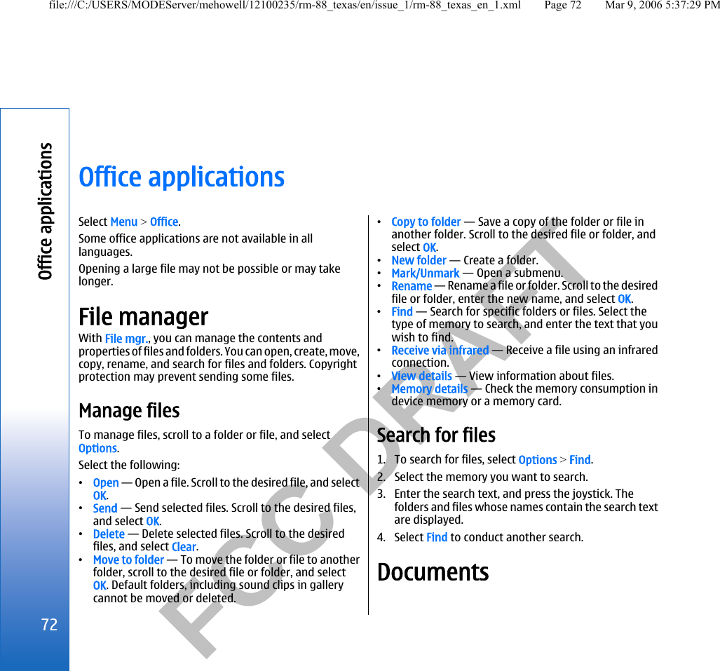           FCC DRAFT  Office applicationsSelect Menu &gt; Office.Some office applications are not available in alllanguages.Opening a large file may not be possible or may takelonger.File managerWith File mgr., you can manage the contents andproperties of files and folders. You can open, create, move,copy, rename, and search for files and folders. Copyrightprotection may prevent sending some files.Manage filesTo manage files, scroll to a folder or file, and selectOptions.Select the following:•Open — Open a file. Scroll to the desired file, and selectOK.•Send — Send selected files. Scroll to the desired files,and select OK.•Delete — Delete selected files. Scroll to the desiredfiles, and select Clear.•Move to folder — To move the folder or file to anotherfolder, scroll to the desired file or folder, and selectOK. Default folders, including sound clips in gallerycannot be moved or deleted.•Copy to folder — Save a copy of the folder or file inanother folder. Scroll to the desired file or folder, andselect OK.•New folder — Create a folder.•Mark/Unmark — Open a submenu.•Rename — Rename a file or folder. Scroll to the desiredfile or folder, enter the new name, and select OK.•Find — Search for specific folders or files. Select thetype of memory to search, and enter the text that youwish to find.•Receive via infrared — Receive a file using an infraredconnection.•View details — View information about files.•Memory details — Check the memory consumption indevice memory or a memory card.Search for files1. To search for files, select Options &gt; Find.2. Select the memory you want to search.3. Enter the search text, and press the joystick. Thefolders and files whose names contain the search textare displayed.4. Select Find to conduct another search.Documents72Office applicationsfile:///C:/USERS/MODEServer/mehowell/12100235/rm-88_texas/en/issue_1/rm-88_texas_en_1.xml Page 72 Mar 9, 2006 5:37:29 PM