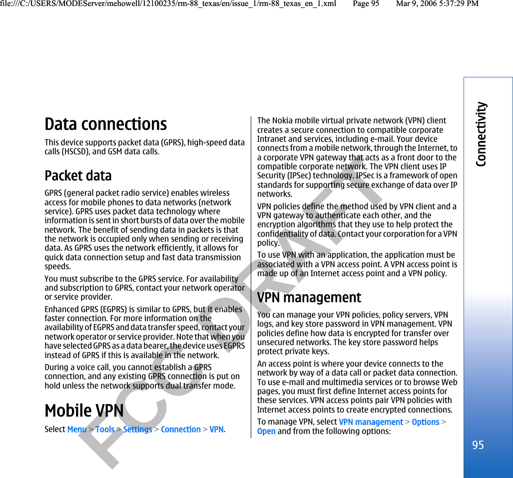           FCC DRAFT  Data connectionsThis device supports packet data (GPRS), high-speed datacalls (HSCSD), and GSM data calls.Packet dataGPRS (general packet radio service) enables wirelessaccess for mobile phones to data networks (networkservice). GPRS uses packet data technology whereinformation is sent in short bursts of data over the mobilenetwork. The benefit of sending data in packets is thatthe network is occupied only when sending or receivingdata. As GPRS uses the network efficiently, it allows forquick data connection setup and fast data transmissionspeeds.You must subscribe to the GPRS service. For availabilityand subscription to GPRS, contact your network operatoror service provider.Enhanced GPRS (EGPRS) is similar to GPRS, but it enablesfaster connection. For more information on theavailability of EGPRS and data transfer speed, contact yournetwork operator or service provider. Note that when youha ve s ele cte d GP RS a s a da ta bearer, the device uses EGPRSinstead of GPRS if this is available in the network.During a voice call, you cannot establish a GPRSconnection, and any existing GPRS connection is put onhold unless the network supports dual transfer mode.Mobile VPNSelect Menu &gt; Tools &gt; Settings &gt; Connection &gt; VPN.The Nokia mobile virtual private network (VPN) clientcreates a secure connection to compatible corporateIntranet and services, including e-mail. Your deviceconnects from a mobile network, through the Internet, toa corporate VPN gateway that acts as a front door to thecompatible corporate network. The VPN client uses IPSecurity (IPSec) technology. IPSec is a framework of openstandards for supporting secure exchange of data over IPnetworks.VPN policies define the method used by VPN client and aVPN gateway to authenticate each other, and theencryption algorithms that they use to help protect theconfidentiality of data. Contact your corporation for a VPNpolicy.To use VPN with an application, the application must beassociated with a VPN access point. A VPN access point ismade up of an Internet access point and a VPN policy.VPN managementYou can manage your VPN policies, policy servers, VPNlogs, and key store password in VPN management. VPNpolicies define how data is encrypted for transfer overunsecured networks. The key store password helpsprotect private keys.An access point is where your device connects to thenetwork by way of a data call or packet data connection.To use e-mail and multimedia services or to browse Webpages, you must first define Internet access points forthese services. VPN access points pair VPN policies withInternet access points to create encrypted connections.To manage VPN, select VPN management &gt; Options &gt;Open and from the following options:95Connectivityfile:///C:/USERS/MODEServer/mehowell/12100235/rm-88_texas/en/issue_1/rm-88_texas_en_1.xml Page 95 Mar 9, 2006 5:37:29 PMfile:///C:/USERS/MODEServer/mehowell/12100235/rm-88_texas/en/issue_1/rm-88_texas_en_1.xml Page 95 Mar 9, 2006 5:37:29 PM