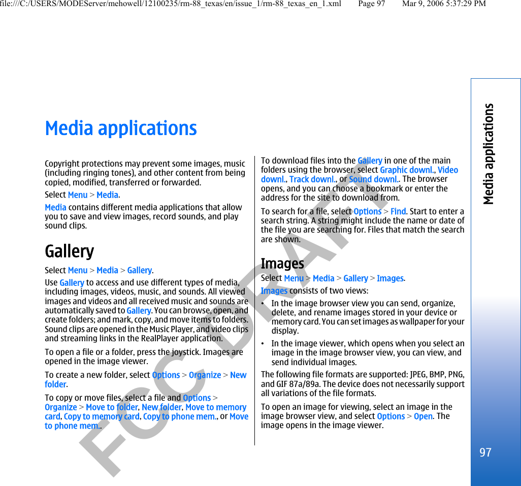           FCC DRAFT  Media applicationsCopyright protections may prevent some images, music(including ringing tones), and other content from beingcopied, modified, transferred or forwarded.Select Menu &gt; Media.Media contains different media applications that allowyou to save and view images, record sounds, and playsound clips.GallerySelect Menu &gt; Media &gt; Gallery.Use Gallery to access and use different types of media,including images, videos, music, and sounds. All viewedimages and videos and all received music and sounds areautomatically saved to Gallery. You can browse, open, andcreate folders; and mark, copy, and move items to folders.Sound clips are opened in the Music Player, and video clipsand streaming links in the RealPlayer application.To open a file or a folder, press the joystick. Images areopened in the image viewer.To create a new folder, select Options &gt; Organize &gt; Newfolder.To copy or move files, select a file and Options &gt;Organize &gt; Move to folder, New folder, Move to memorycard, Copy to memory card, Copy to phone mem., or Moveto phone mem..To download files into the Gallery in one of the mainfolders using the browser, select Graphic downl., Videodownl., Track downl., or Sound downl.. The browseropens, and you can choose a bookmark or enter theaddress for the site to download from.To search for a file, select Options &gt; Find. Start to enter asearch string. A string might include the name or date ofthe file you are searching for. Files that match the searchare shown.ImagesSelect Menu &gt; Media &gt; Gallery &gt; Images.Images consists of two views:•In the image browser view you can send, organize,delete, and rename images stored in your device ormemory card. You can set images as wallpaper for yourdisplay.•In the image viewer, which opens when you select animage in the image browser view, you can view, andsend individual images.The following file formats are supported: JPEG, BMP, PNG,and GIF 87a/89a. The device does not necessarily supportall variations of the file formats.To open an image for viewing, select an image in theimage browser view, and select Options &gt; Open. Theimage opens in the image viewer.97Media applicationsfile:///C:/USERS/MODEServer/mehowell/12100235/rm-88_texas/en/issue_1/rm-88_texas_en_1.xml Page 97 Mar 9, 2006 5:37:29 PM