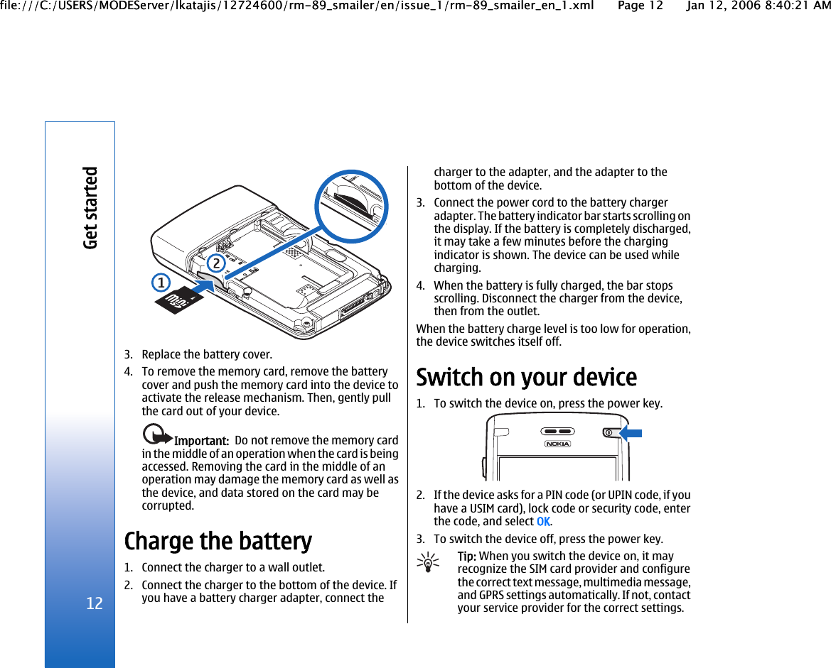 3. Replace the battery cover.4. To remove the memory card, remove the batterycover and push the memory card into the device toactivate the release mechanism. Then, gently pullthe card out of your device.Important:  Do not remove the memory cardin the middle of an operation when the card is beingaccessed. Removing the card in the middle of anoperation may damage the memory card as well asthe device, and data stored on the card may becorrupted.Charge the battery1. Connect the charger to a wall outlet.2. Connect the charger to the bottom of the device. Ifyou have a battery charger adapter, connect thecharger to the adapter, and the adapter to thebottom of the device.3. Connect the power cord to the battery chargeradapter. The battery indicator bar starts scrolling onthe display. If the battery is completely discharged,it may take a few minutes before the chargingindicator is shown. The device can be used whilecharging.4. When the battery is fully charged, the bar stopsscrolling. Disconnect the charger from the device,then from the outlet.When the battery charge level is too low for operation,the device switches itself off.Switch on your device1. To switch the device on, press the power key.2. If the device asks for a PIN code (or UPIN code, if youhave a USIM card), lock code or security code, enterthe code, and select OK.3. To switch the device off, press the power key.Tip: When you switch the device on, it mayrecognize the SIM card provider and configurethe correct text message, multimedia message,and GPRS settings automatically. If not, contactyour service provider for the correct settings.12Get startedfile:///C:/USERS/MODEServer/lkatajis/12724600/rm-89_smailer/en/issue_1/rm-89_smailer_en_1.xml Page 12 Jan 12, 2006 8:40:21 AMfile:///C:/USERS/MODEServer/lkatajis/12724600/rm-89_smailer/en/issue_1/rm-89_smailer_en_1.xml Page 12 Jan 12, 2006 8:40:21 AM