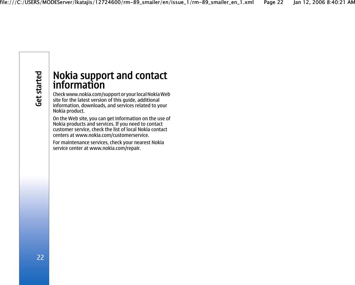 Nokia support and contactinformationCheck www.nokia.com/support or your local Nokia Website for the latest version of this guide, additionalinformation, downloads, and services related to yourNokia product.On the Web site, you can get information on the use ofNokia products and services. If you need to contactcustomer service, check the list of local Nokia contactcenters at www.nokia.com/customerservice.For maintenance services, check your nearest Nokiaservice center at www.nokia.com/repair.22Get startedfile:///C:/USERS/MODEServer/lkatajis/12724600/rm-89_smailer/en/issue_1/rm-89_smailer_en_1.xml Page 22 Jan 12, 2006 8:40:21 AMfile:///C:/USERS/MODEServer/lkatajis/12724600/rm-89_smailer/en/issue_1/rm-89_smailer_en_1.xml Page 22 Jan 12, 2006 8:40:21 AM