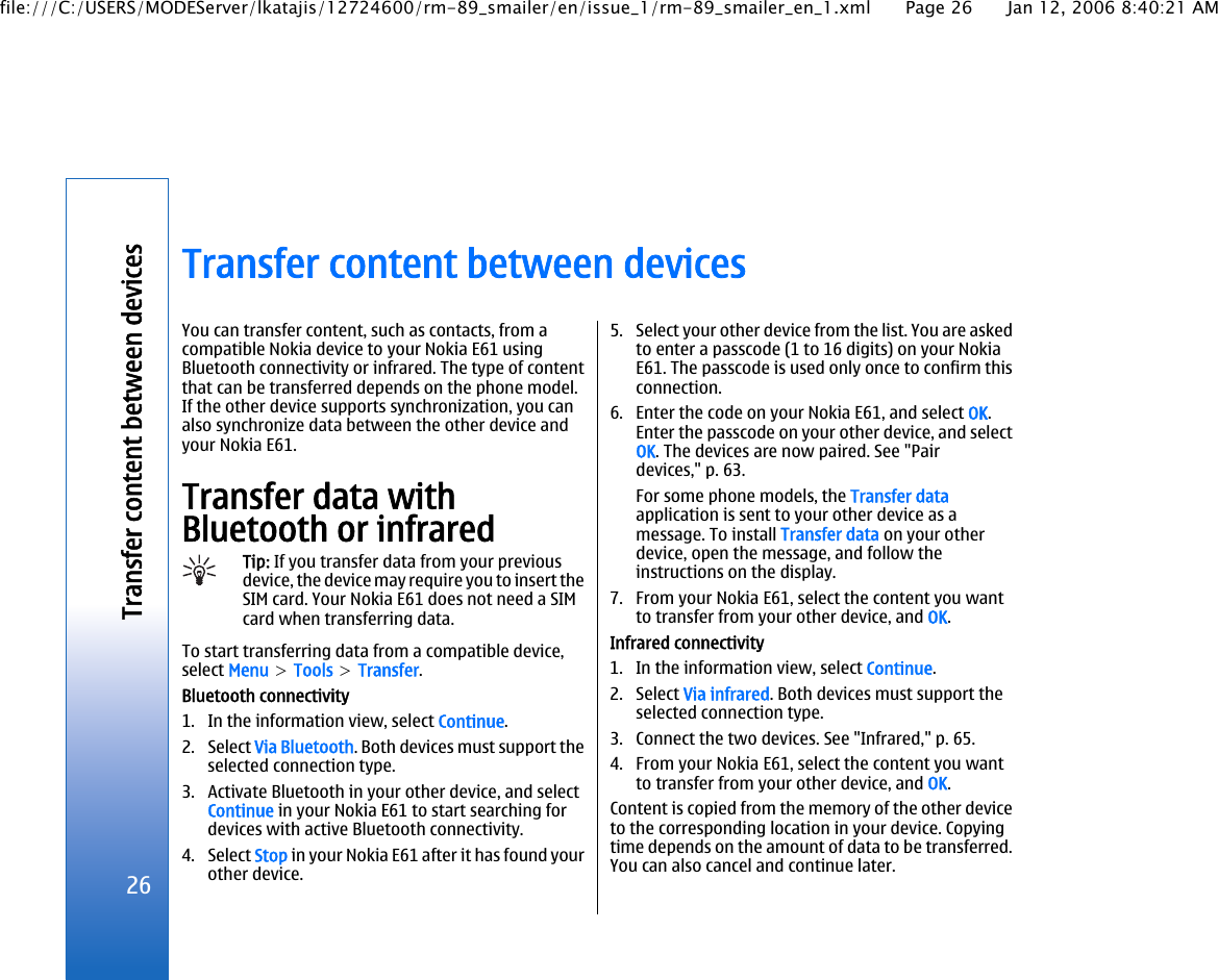Transfer content between devicesYou can transfer content, such as contacts, from acompatible Nokia device to your Nokia E61 usingBluetooth connectivity or infrared. The type of contentthat can be transferred depends on the phone model.If the other device supports synchronization, you canalso synchronize data between the other device andyour Nokia E61.Transfer data withBluetooth or infraredTip: If you transfer data from your previousdevice, the device may require you to insert theSIM card. Your Nokia E61 does not need a SIMcard when transferring data.To start transferring data from a compatible device,select Menu &gt; Tools &gt; Transfer.Bluetooth connectivity1. In the information view, select Continue.2. Select Via Bluetooth. Both devices must support theselected connection type.3. Activate Bluetooth in your other device, and selectContinue in your Nokia E61 to start searching fordevices with active Bluetooth connectivity.4. Select Stop in your Nokia E61 after it has found yourother device.5. Select your other device from the list. You are askedto enter a passcode (1 to 16 digits) on your NokiaE61. The passcode is used only once to confirm thisconnection.6. Enter the code on your Nokia E61, and select OK.Enter the passcode on your other device, and selectOK. The devices are now paired. See &quot;Pairdevices,&quot; p. 63.For some phone models, the Transfer dataapplication is sent to your other device as amessage. To install Transfer data on your otherdevice, open the message, and follow theinstructions on the display.7. From your Nokia E61, select the content you wantto transfer from your other device, and OK.Infrared connectivity1. In the information view, select Continue.2. Select Via infrared. Both devices must support theselected connection type.3. Connect the two devices. See &quot;Infrared,&quot; p. 65.4. From your Nokia E61, select the content you wantto transfer from your other device, and OK.Content is copied from the memory of the other deviceto the corresponding location in your device. Copyingtime depends on the amount of data to be transferred.You can also cancel and continue later.26Transfer content between devicesfile:///C:/USERS/MODEServer/lkatajis/12724600/rm-89_smailer/en/issue_1/rm-89_smailer_en_1.xml Page 26 Jan 12, 2006 8:40:21 AM