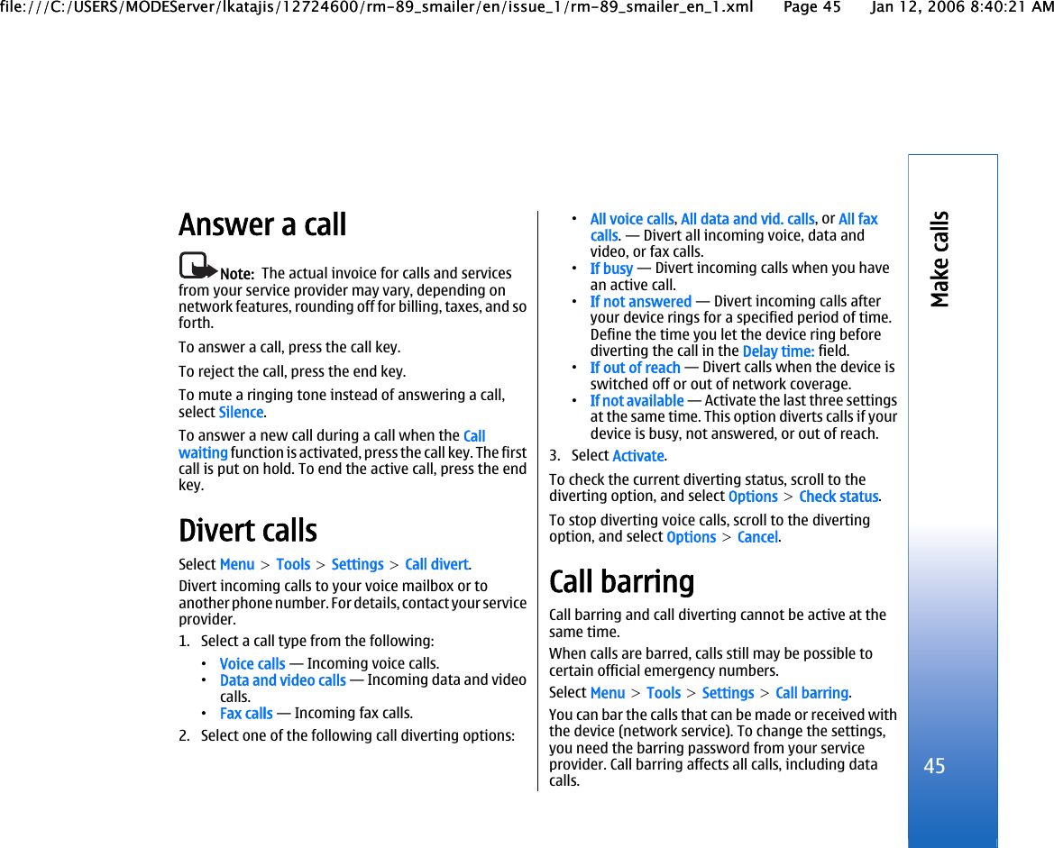 Answer a callNote:  The actual invoice for calls and servicesfrom your service provider may vary, depending onnetwork features, rounding off for billing, taxes, and soforth.To answer a call, press the call key.To reject the call, press the end key.To mute a ringing tone instead of answering a call,select Silence.To answer a new call during a call when the Callwaiting function is activated, press the call key. The firstcall is put on hold. To end the active call, press the endkey.Divert callsSelect Menu &gt; Tools &gt; Settings &gt; Call divert.Divert incoming calls to your voice mailbox or toanother phone number. For details, contact your serviceprovider.1. Select a call type from the following:•Voice calls — Incoming voice calls.•Data and video calls — Incoming data and videocalls.•Fax calls — Incoming fax calls.2. Select one of the following call diverting options:•All voice calls, All data and vid. calls, or All faxcalls. — Divert all incoming voice, data andvideo, or fax calls.•If busy — Divert incoming calls when you havean active call.•If not answered — Divert incoming calls afteryour device rings for a specified period of time.Define the time you let the device ring beforediverting the call in the Delay time: field.•If out of reach — Divert calls when the device isswitched off or out of network coverage.•If not available — Activate the last three settingsat the same time. This option diverts calls if yourdevice is busy, not answered, or out of reach.3. Select Activate.To check the current diverting status, scroll to thediverting option, and select Options &gt; Check status.To stop diverting voice calls, scroll to the divertingoption, and select Options &gt; Cancel.Call barringCall barring and call diverting cannot be active at thesame time.When calls are barred, calls still may be possible tocertain official emergency numbers.Select Menu &gt; Tools &gt; Settings &gt; Call barring.You can bar the calls that can be made or received withthe device (network service). To change the settings,you need the barring password from your serviceprovider. Call barring affects all calls, including datacalls.45Make callsfile:///C:/USERS/MODEServer/lkatajis/12724600/rm-89_smailer/en/issue_1/rm-89_smailer_en_1.xml Page 45 Jan 12, 2006 8:40:21 AMfile:///C:/USERS/MODEServer/lkatajis/12724600/rm-89_smailer/en/issue_1/rm-89_smailer_en_1.xml Page 45 Jan 12, 2006 8:40:21 AM