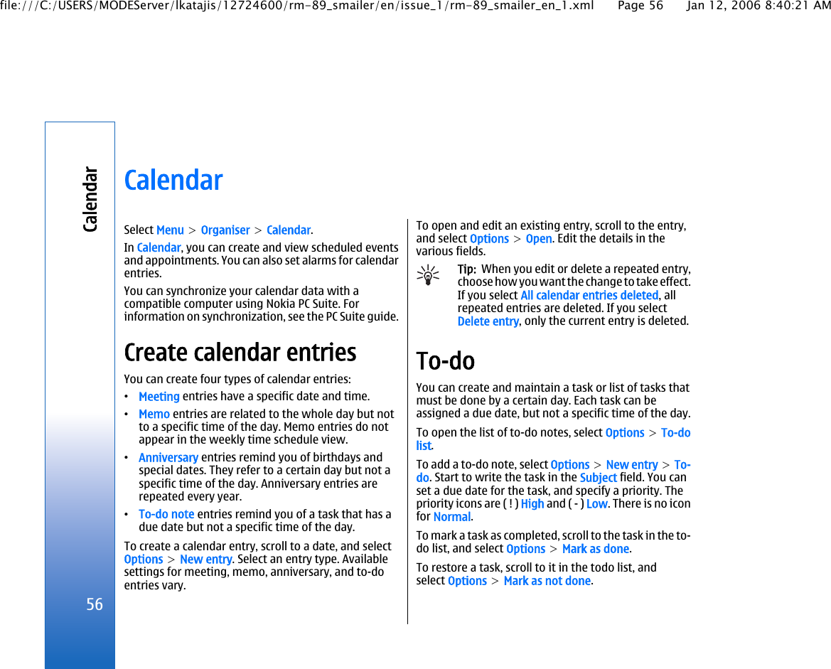 CalendarSelect Menu &gt; Organiser &gt; Calendar.In Calendar, you can create and view scheduled eventsand appointments. You can also set alarms for calendarentries.You can synchronize your calendar data with acompatible computer using Nokia PC Suite. Forinformation on synchronization, see the PC Suite guide.Create calendar entriesYou can create four types of calendar entries:•Meeting entries have a specific date and time.•Memo entries are related to the whole day but notto a specific time of the day. Memo entries do notappear in the weekly time schedule view.•Anniversary entries remind you of birthdays andspecial dates. They refer to a certain day but not aspecific time of the day. Anniversary entries arerepeated every year.•To-do note entries remind you of a task that has adue date but not a specific time of the day.To create a calendar entry, scroll to a date, and selectOptions &gt; New entry. Select an entry type. Availablesettings for meeting, memo, anniversary, and to-doentries vary.To open and edit an existing entry, scroll to the entry,and select Options &gt; Open. Edit the details in thevarious fields.Tip:  When you edit or delete a repeated entry,choose how you want the change to take effect.If you select All calendar entries deleted, allrepeated entries are deleted. If you selectDelete entry, only the current entry is deleted.To-doYou can create and maintain a task or list of tasks thatmust be done by a certain day. Each task can beassigned a due date, but not a specific time of the day.To open the list of to-do notes, select Options &gt; To-dolist.To add a to-do note, select Options &gt; New entry &gt; To-do. Start to write the task in the Subject field. You canset a due date for the task, and specify a priority. Thepriority icons are ( ! ) High and ( - ) Low. There is no iconfor Normal.To mark a task as completed, scroll to the task in the to-do list, and select Options &gt; Mark as done.To restore a task, scroll to it in the todo list, andselect Options &gt; Mark as not done.56Calendarfile:///C:/USERS/MODEServer/lkatajis/12724600/rm-89_smailer/en/issue_1/rm-89_smailer_en_1.xml Page 56 Jan 12, 2006 8:40:21 AM