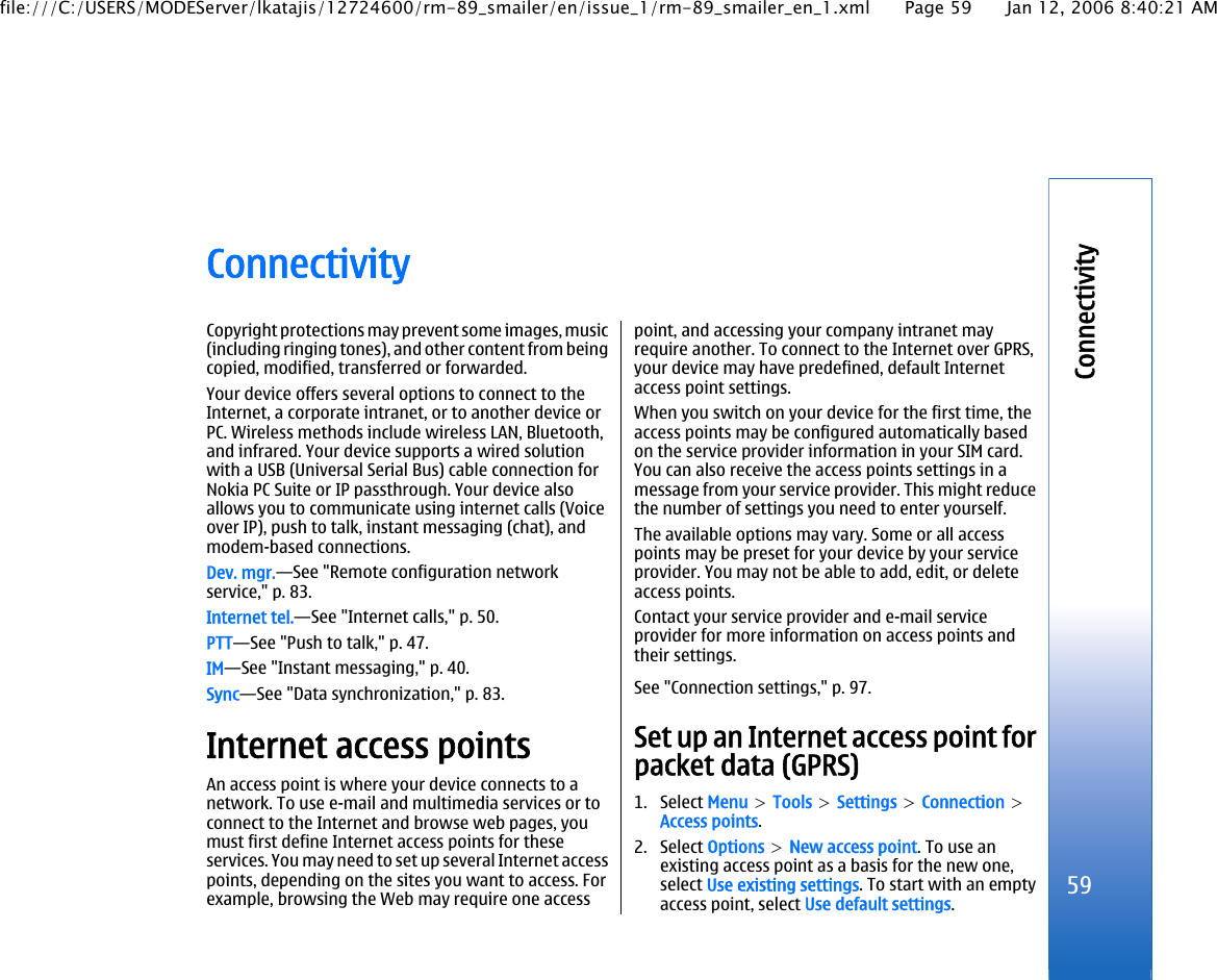 ConnectivityCopyright protections may prevent some images, music(including ringing tones), and other content from beingcopied, modified, transferred or forwarded.Your device offers several options to connect to theInternet, a corporate intranet, or to another device orPC. Wireless methods include wireless LAN, Bluetooth,and infrared. Your device supports a wired solutionwith a USB (Universal Serial Bus) cable connection forNokia PC Suite or IP passthrough. Your device alsoallows you to communicate using internet calls (Voiceover IP), push to talk, instant messaging (chat), andmodem-based connections.Dev. mgr.—See &quot;Remote configuration networkservice,&quot; p. 83.Internet tel.—See &quot;Internet calls,&quot; p. 50.PTT—See &quot;Push to talk,&quot; p. 47.IM—See &quot;Instant messaging,&quot; p. 40.Sync—See &quot;Data synchronization,&quot; p. 83.Internet access pointsAn access point is where your device connects to anetwork. To use e-mail and multimedia services or toconnect to the Internet and browse web pages, youmust first define Internet access points for theseservices. You may need to set up several Internet accesspoints, depending on the sites you want to access. Forexample, browsing the Web may require one accesspoint, and accessing your company intranet mayrequire another. To connect to the Internet over GPRS,your device may have predefined, default Internetaccess point settings.When you switch on your device for the first time, theaccess points may be configured automatically basedon the service provider information in your SIM card.You can also receive the access points settings in amessage from your service provider. This might reducethe number of settings you need to enter yourself.The available options may vary. Some or all accesspoints may be preset for your device by your serviceprovider. You may not be able to add, edit, or deleteaccess points.Contact your service provider and e-mail serviceprovider for more information on access points andtheir settings.See &quot;Connection settings,&quot; p. 97.Set up an Internet access point forpacket data (GPRS)1. Select Menu &gt; Tools &gt; Settings &gt; Connection &gt;Access points.2. Select Options &gt; New access point. To use anexisting access point as a basis for the new one,select Use existing settings. To start with an emptyaccess point, select Use default settings.59Connectivityfile:///C:/USERS/MODEServer/lkatajis/12724600/rm-89_smailer/en/issue_1/rm-89_smailer_en_1.xml Page 59 Jan 12, 2006 8:40:21 AM