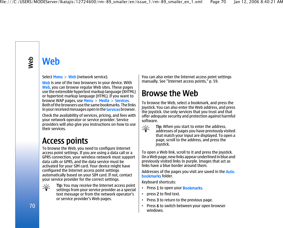 WebSelect Menu &gt; Web (network service).Web is one of the two browsers in your device. WithWeb, you can browse regular Web sites. These pagesuse the extensible hypertext markup language (XHTML)or hypertext markup language (HTML). If you want tobrowse WAP pages, use Menu &gt; Media &gt; Services.Both of the browsers use the same bookmarks. The linksin your received messages open in the Services browser.Check the availability of services, pricing, and fees withyour network operator or service provider. Serviceproviders will also give you instructions on how to usetheir services.Access pointsTo browse the Web, you need to configure Internetaccess point settings. If you are using a data call or aGPRS connection, your wireless network must supportdata calls or GPRS, and the data service must beactivated for your SIM card. Your device might haveconfigured the Internet access point settingsautomatically based on your SIM card. If not, contactyour service provider for the correct settings.Tip: You may receive the Internet access pointsettings from your service provider as a specialtext message or from the network operator&apos;sor service provider&apos;s Web pages.You can also enter the Internet access point settingsmanually. See &quot;Internet access points,&quot; p. 59.Browse the WebTo browse the Web, select a bookmark, and press thejoystick. You can also enter the Web address, and pressthe joystick. Use only services that you trust and thatoffer adequate security and protection against harmfulsoftware.Tip: When you start to enter the address,addresses of pages you have previously visitedthat match your input are displayed. To open apage, scroll to the address, and press thejoystick.To open a Web link, scroll to it and press the joystick.On a Web page, new links appear underlined in blue andpreviously visited links in purple. Images that act aslinks have a blue border around them.Addresses of the pages you visit are saved in the Auto.bookmarks folder.Keyboard shortcuts:•Press 1 to open your Bookmarks.•press 2 to find text.•Press 3 to return to the previous page.•Press 6 to switch between your open browserwindows.70Webfile:///C:/USERS/MODEServer/lkatajis/12724600/rm-89_smailer/en/issue_1/rm-89_smailer_en_1.xml Page 70 Jan 12, 2006 8:40:21 AM
