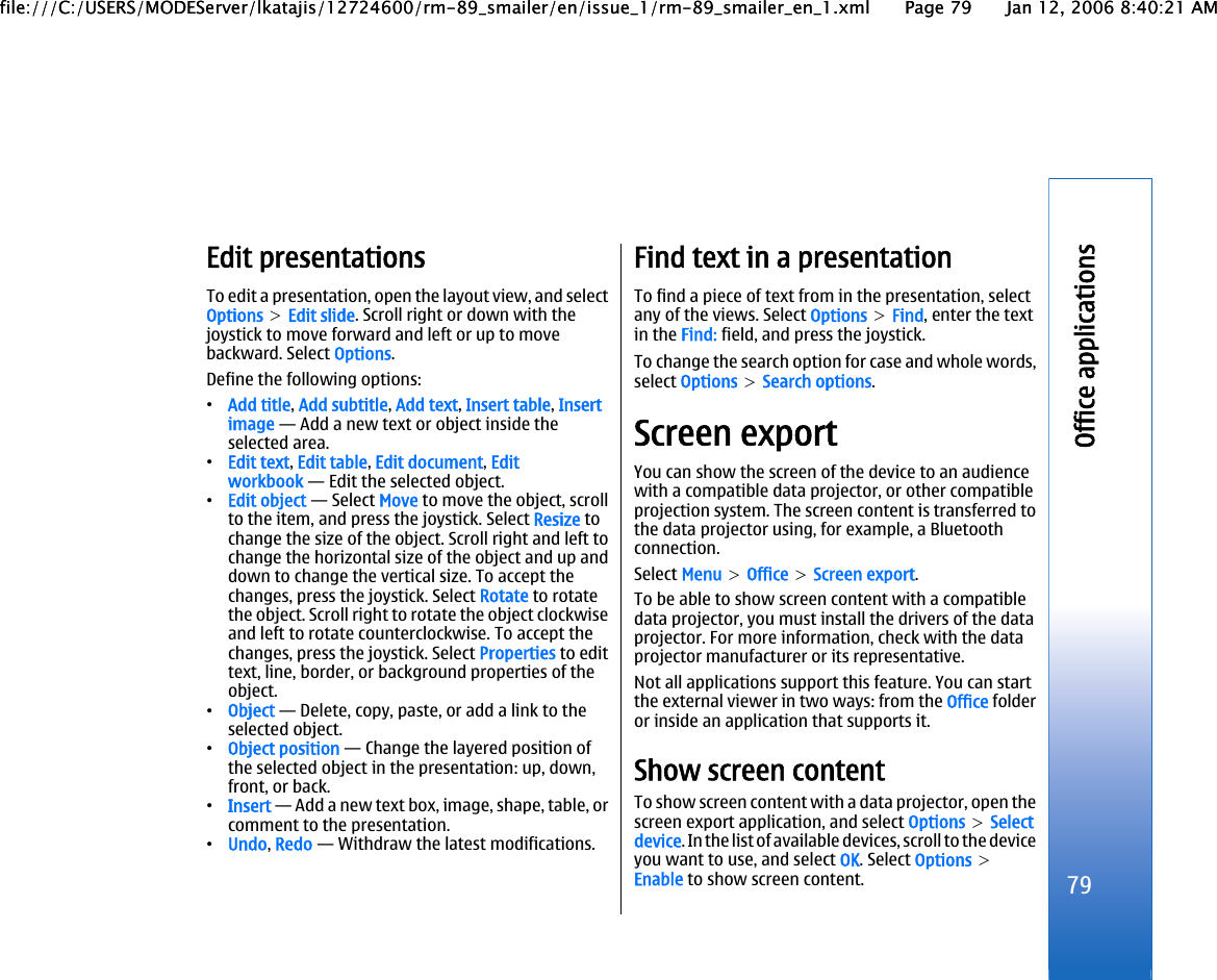 Edit presentationsTo edit a presentation, open the layout view, and selectOptions &gt; Edit slide. Scroll right or down with thejoystick to move forward and left or up to movebackward. Select Options.Define the following options:•Add title, Add subtitle, Add text, Insert table, Insertimage — Add a new text or object inside theselected area.•Edit text, Edit table, Edit document, Editworkbook — Edit the selected object.•Edit object — Select Move to move the object, scrollto the item, and press the joystick. Select Resize tochange the size of the object. Scroll right and left tochange the horizontal size of the object and up anddown to change the vertical size. To accept thechanges, press the joystick. Select Rotate to rotatethe object. Scroll right to rotate the object clockwiseand left to rotate counterclockwise. To accept thechanges, press the joystick. Select Properties to edittext, line, border, or background properties of theobject.•Object — Delete, copy, paste, or add a link to theselected object.•Object position — Change the layered position ofthe selected object in the presentation: up, down,front, or back.•Insert — Add a new text box, image, shape, table, orcomment to the presentation.•Undo, Redo — Withdraw the latest modifications.Find text in a presentationTo find a piece of text from in the presentation, selectany of the views. Select Options &gt; Find, enter the textin the Find: field, and press the joystick.To change the search option for case and whole words,select Options &gt; Search options.Screen exportYou can show the screen of the device to an audiencewith a compatible data projector, or other compatibleprojection system. The screen content is transferred tothe data projector using, for example, a Bluetoothconnection.Select Menu &gt; Office &gt; Screen export.To be able to show screen content with a compatibledata projector, you must install the drivers of the dataprojector. For more information, check with the dataprojector manufacturer or its representative.Not all applications support this feature. You can startthe external viewer in two ways: from the Office folderor inside an application that supports it.Show screen contentTo show screen content with a data projector, open thescreen export application, and select Options &gt; Selectdevice. In the list of available devices, scroll to the deviceyou want to use, and select OK. Select Options &gt;Enable to show screen content.79Office applicationsfile:///C:/USERS/MODEServer/lkatajis/12724600/rm-89_smailer/en/issue_1/rm-89_smailer_en_1.xml Page 79 Jan 12, 2006 8:40:21 AMfile:///C:/USERS/MODEServer/lkatajis/12724600/rm-89_smailer/en/issue_1/rm-89_smailer_en_1.xml Page 79 Jan 12, 2006 8:40:21 AM