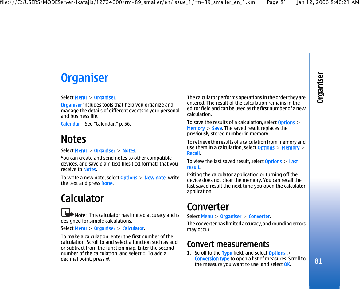 OrganiserSelect Menu &gt; Organiser.Organiser includes tools that help you organize andmanage the details of different events in your personaland business life.Calendar—See &quot;Calendar,&quot; p. 56.NotesSelect Menu &gt; Organiser &gt; Notes.You can create and send notes to other compatibledevices, and save plain text files (.txt format) that youreceive to Notes.To write a new note, select Options &gt; New note, writethe text and press Done.CalculatorNote:  This calculator has limited accuracy and isdesigned for simple calculations.Select Menu &gt; Organiser &gt; Calculator.To make a calculation, enter the first number of thecalculation. Scroll to and select a function such as addor subtract from the function map. Enter the secondnumber of the calculation, and select =. To add adecimal point, press #.The calculator performs operations in the order they areentered. The result of the calculation remains in theeditor field and can be used as the first number of a newcalculation.To save the results of a calculation, select Options &gt;Memory &gt; Save. The saved result replaces thepreviously stored number in memory.To retrieve the results of a calculation from memory anduse them in a calculation, select Options &gt; Memory &gt;Recall.To view the last saved result, select Options &gt; Lastresult.Exiting the calculator application or turning off thedevice does not clear the memory. You can recall thelast saved result the next time you open the calculatorapplication.ConverterSelect Menu &gt; Organiser &gt; Converter.The converter has limited accuracy, and rounding errorsmay occur.Convert measurements1. Scroll to the Type field, and select Options &gt;Conversion type to open a list of measures. Scroll tothe measure you want to use, and select OK.81Organiserfile:///C:/USERS/MODEServer/lkatajis/12724600/rm-89_smailer/en/issue_1/rm-89_smailer_en_1.xml Page 81 Jan 12, 2006 8:40:21 AM
