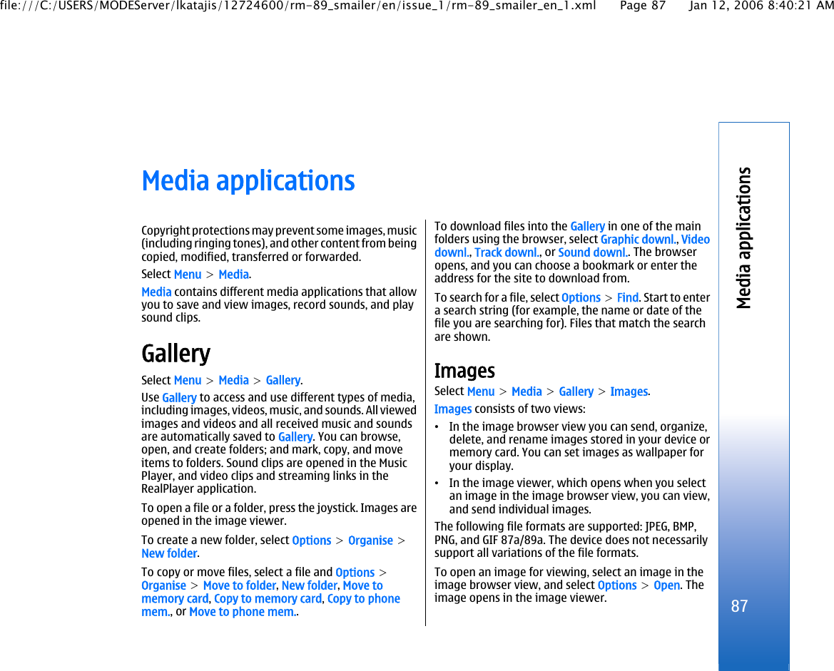 Media applicationsCopyright protections may prevent some images, music(including ringing tones), and other content from beingcopied, modified, transferred or forwarded.Select Menu &gt; Media.Media contains different media applications that allowyou to save and view images, record sounds, and playsound clips.GallerySelect Menu &gt; Media &gt; Gallery.Use Gallery to access and use different types of media,including images, videos, music, and sounds. All viewedimages and videos and all received music and soundsare automatically saved to Gallery. You can browse,open, and create folders; and mark, copy, and moveitems to folders. Sound clips are opened in the MusicPlayer, and video clips and streaming links in theRealPlayer application.To open a file or a folder, press the joystick. Images areopened in the image viewer.To create a new folder, select Options &gt; Organise &gt;New folder.To copy or move files, select a file and Options &gt;Organise &gt; Move to folder, New folder, Move tomemory card, Copy to memory card, Copy to phonemem., or Move to phone mem..To download files into the Gallery in one of the mainfolders using the browser, select Graphic downl., Videodownl., Track downl., or Sound downl.. The browseropens, and you can choose a bookmark or enter theaddress for the site to download from.To search for a file, select Options &gt; Find. Start to entera search string (for example, the name or date of thefile you are searching for). Files that match the searchare shown.ImagesSelect Menu &gt; Media &gt; Gallery &gt; Images.Images consists of two views:•In the image browser view you can send, organize,delete, and rename images stored in your device ormemory card. You can set images as wallpaper foryour display.•In the image viewer, which opens when you selectan image in the image browser view, you can view,and send individual images.The following file formats are supported: JPEG, BMP,PNG, and GIF 87a/89a. The device does not necessarilysupport all variations of the file formats.To open an image for viewing, select an image in theimage browser view, and select Options &gt; Open. Theimage opens in the image viewer.87Media applicationsfile:///C:/USERS/MODEServer/lkatajis/12724600/rm-89_smailer/en/issue_1/rm-89_smailer_en_1.xml Page 87 Jan 12, 2006 8:40:21 AM