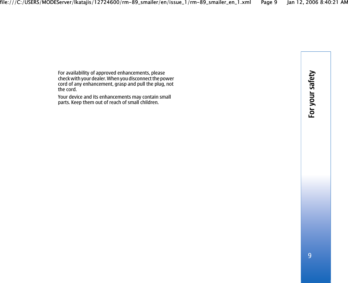 For availability of approved enhancements, pleasecheck with your dealer. When you disconnect the powercord of any enhancement, grasp and pull the plug, notthe cord.Your device and its enhancements may contain smallparts. Keep them out of reach of small children.9For your safetyfile:///C:/USERS/MODEServer/lkatajis/12724600/rm-89_smailer/en/issue_1/rm-89_smailer_en_1.xml Page 9 Jan 12, 2006 8:40:21 AMfile:///C:/USERS/MODEServer/lkatajis/12724600/rm-89_smailer/en/issue_1/rm-89_smailer_en_1.xml Page 9 Jan 12, 2006 8:40:21 AM